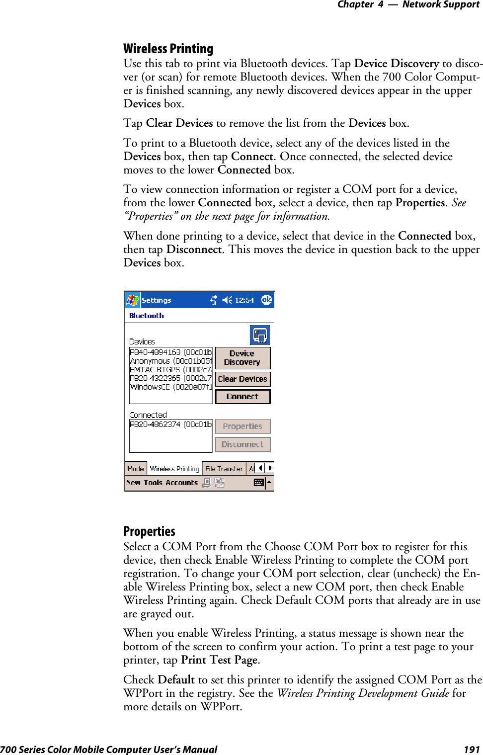 Network Support—Chapter 4191700 Series Color Mobile Computer User’s ManualWireless PrintingUse this tab to print via Bluetooth devices. Tap Device Discovery to disco-ver (or scan) for remote Bluetooth devices. When the 700 Color Comput-er is finished scanning, any newly discovered devices appear in the upperDevices box.Tap Clear Devices to remove the list from the Devices box.To print to a Bluetooth device, select any of the devices listed in theDevices box, then tap Connect. Once connected, the selected devicemoves to the lower Connected box.To view connection information or register a COM port for a device,from the lower Connected box, select a device, then tap Properties.See“Properties” on the next page for information.When done printing to a device, select that device in the Connected box,then tap Disconnect. This moves the device in question back to the upperDevices box.PropertiesSelect a COM Port from the Choose COM Port box to register for thisdevice, then check Enable Wireless Printing to complete the COM portregistration. To change your COM port selection, clear (uncheck) the En-able Wireless Printing box, select a new COM port, then check EnableWireless Printing again. Check Default COM ports that already are in useare grayed out.When you enable Wireless Printing, a status message is shown near thebottom of the screen to confirm your action. To print a test page to yourprinter, tap PrintTestPage.Check Default to set this printer to identify the assigned COM Port as theWPPort in the registry. See the Wireless Printing Development Guide formore details on WPPort.