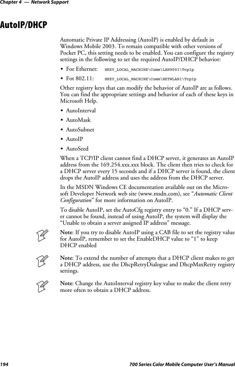 Network SupportChapter —4194 700 Series Color Mobile Computer User’s ManualAutoIP/DHCPAutomatic Private IP Addressing (AutoIP) is enabled by default inWindows Mobile 2003. To remain compatible with other versions ofPocket PC, this setting needs to be enabled. You can configure the registrysettings in the following to set the required AutoIP/DHCP behavior:SFor Ethernet:HKEY_LOCAL_MACHINE\Comm\LAN9001\TcpIpSFot 802.11:HKEY_LOCAL_MACHINE\Comm\NETWLAN1\TcpIpOther registry keys that can modify the behavior of AutoIP are as follows.You can find the appropriate settings and behavior of each of these keys inMicrosoft Help.SAutoIntervalSAutoMaskSAutoSubnetSAutoIPSAutoSeedWhen a TCP/IP client cannot find a DHCP server, it generates an AutoIPaddress from the 169.254.xxx.xxx block. The client then tries to check fora DHCP server every 15 seconds and if a DHCP server is found, the clientdrops the AutoIP address and uses the address from the DHCP server.In the MSDN Windows CE documentation available out on the Micro-soft Developer Network web site (www.msdn.com), see “Automatic ClientConfiguration” for more information on AutoIP.To disable AutoIP, set the AutoCfg registry entry to “0.” If a DHCP serv-er cannot be found, instead of using AutoIP, the system will display the“Unable to obtain a server assigned IP address” message.Note: If you try to disable AutoIP using a CAB file to set the registry valuefor AutoIP, remember to set the EnableDHCP value to “1” to keepDHCP enabledNote: To extend the number of attempts that a DHCP client makes to geta DHCP address, use the DhcpRetryDialogue and DhcpMaxRetry registrysettings.Note: Change the AutoInterval registry key value to make the client retrymoreoftentoobtainaDHCPaddress.