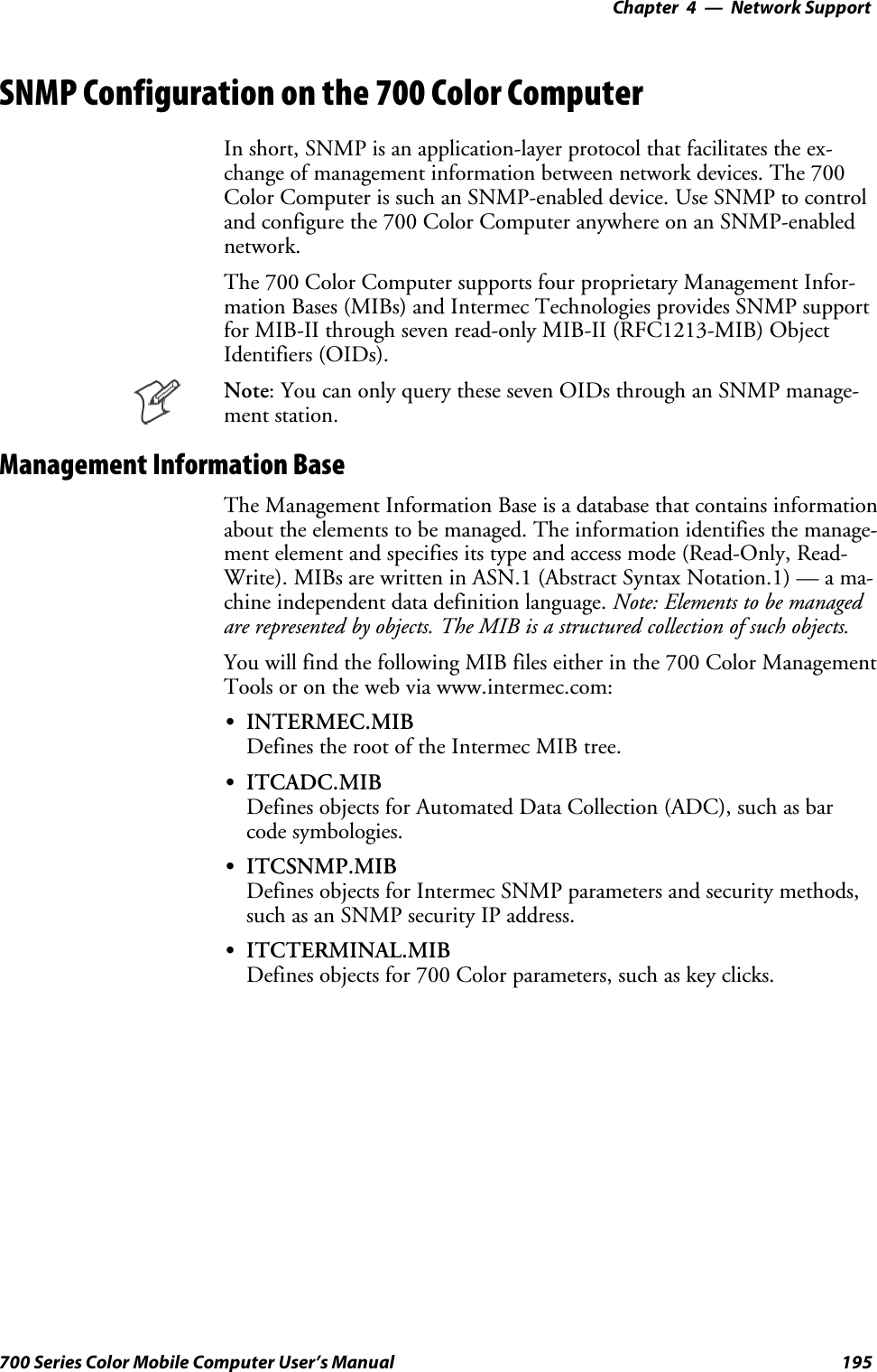 Network Support—Chapter 4195700 Series Color Mobile Computer User’s ManualSNMP Configuration on the 700 Color ComputerIn short, SNMP is an application-layer protocol that facilitates the ex-change of management information between network devices. The 700Color Computer is such an SNMP-enabled device. Use SNMP to controland configure the 700 Color Computer anywhere on an SNMP-enablednetwork.The 700 Color Computer supports four proprietary Management Infor-mation Bases (MIBs) and Intermec Technologies provides SNMP supportfor MIB-II through seven read-only MIB-II (RFC1213-MIB) ObjectIdentifiers (OIDs).Note: You can only query these seven OIDs through an SNMP manage-ment station.Management Information BaseThe Management Information Base is a database that contains informationabout the elements to be managed. The information identifies the manage-ment element and specifies its type and access mode (Read-Only, Read-Write). MIBs are written in ASN.1 (Abstract Syntax Notation.1) — a ma-chine independent data definition language. Note: Elements to be managedare represented by objects. The MIB is a structured collection of such objects.You will find the following MIB files either in the 700 Color ManagementTools or on the web via www.intermec.com:SINTERMEC.MIBDefines the root of the Intermec MIB tree.SITCADC.MIBDefines objects for Automated Data Collection (ADC), such as barcode symbologies.SITCSNMP.MIBDefines objects for Intermec SNMP parameters and security methods,such as an SNMP security IP address.SITCTERMINAL.MIBDefines objects for 700 Color parameters, such as key clicks.