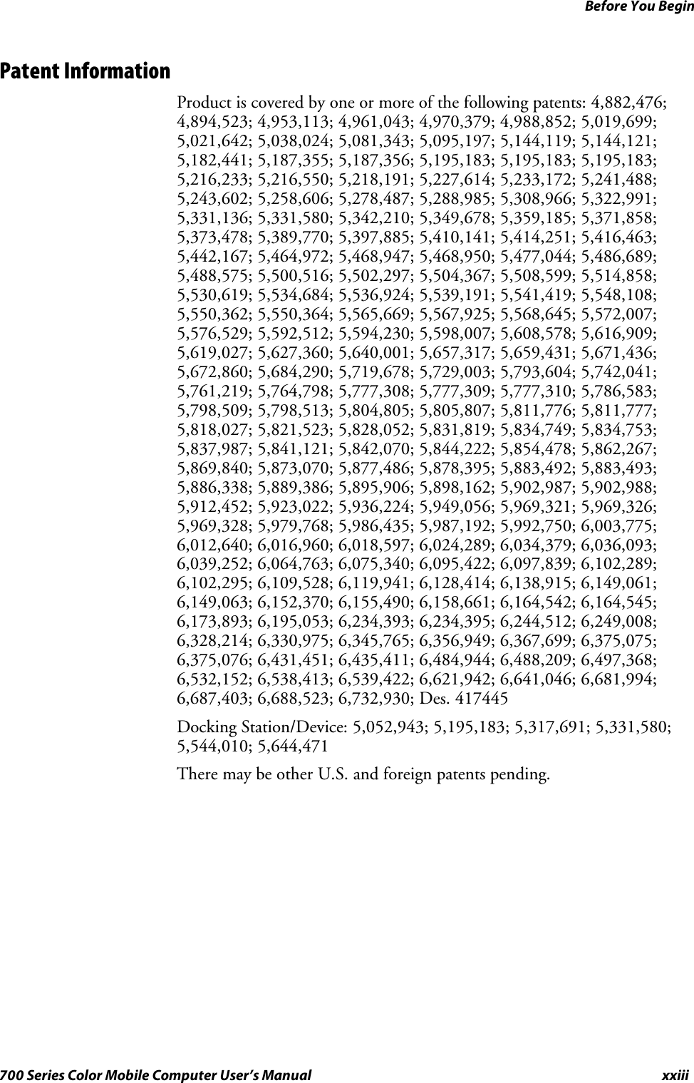 Before You Beginxxiii700 Series Color Mobile Computer User’s ManualPatent InformationProduct is covered by one or more of the following patents: 4,882,476;4,894,523; 4,953,113; 4,961,043; 4,970,379; 4,988,852; 5,019,699;5,021,642; 5,038,024; 5,081,343; 5,095,197; 5,144,119; 5,144,121;5,182,441; 5,187,355; 5,187,356; 5,195,183; 5,195,183; 5,195,183;5,216,233; 5,216,550; 5,218,191; 5,227,614; 5,233,172; 5,241,488;5,243,602; 5,258,606; 5,278,487; 5,288,985; 5,308,966; 5,322,991;5,331,136; 5,331,580; 5,342,210; 5,349,678; 5,359,185; 5,371,858;5,373,478; 5,389,770; 5,397,885; 5,410,141; 5,414,251; 5,416,463;5,442,167; 5,464,972; 5,468,947; 5,468,950; 5,477,044; 5,486,689;5,488,575; 5,500,516; 5,502,297; 5,504,367; 5,508,599; 5,514,858;5,530,619; 5,534,684; 5,536,924; 5,539,191; 5,541,419; 5,548,108;5,550,362; 5,550,364; 5,565,669; 5,567,925; 5,568,645; 5,572,007;5,576,529; 5,592,512; 5,594,230; 5,598,007; 5,608,578; 5,616,909;5,619,027; 5,627,360; 5,640,001; 5,657,317; 5,659,431; 5,671,436;5,672,860; 5,684,290; 5,719,678; 5,729,003; 5,793,604; 5,742,041;5,761,219; 5,764,798; 5,777,308; 5,777,309; 5,777,310; 5,786,583;5,798,509; 5,798,513; 5,804,805; 5,805,807; 5,811,776; 5,811,777;5,818,027; 5,821,523; 5,828,052; 5,831,819; 5,834,749; 5,834,753;5,837,987; 5,841,121; 5,842,070; 5,844,222; 5,854,478; 5,862,267;5,869,840; 5,873,070; 5,877,486; 5,878,395; 5,883,492; 5,883,493;5,886,338; 5,889,386; 5,895,906; 5,898,162; 5,902,987; 5,902,988;5,912,452; 5,923,022; 5,936,224; 5,949,056; 5,969,321; 5,969,326;5,969,328; 5,979,768; 5,986,435; 5,987,192; 5,992,750; 6,003,775;6,012,640; 6,016,960; 6,018,597; 6,024,289; 6,034,379; 6,036,093;6,039,252; 6,064,763; 6,075,340; 6,095,422; 6,097,839; 6,102,289;6,102,295; 6,109,528; 6,119,941; 6,128,414; 6,138,915; 6,149,061;6,149,063; 6,152,370; 6,155,490; 6,158,661; 6,164,542; 6,164,545;6,173,893; 6,195,053; 6,234,393; 6,234,395; 6,244,512; 6,249,008;6,328,214; 6,330,975; 6,345,765; 6,356,949; 6,367,699; 6,375,075;6,375,076; 6,431,451; 6,435,411; 6,484,944; 6,488,209; 6,497,368;6,532,152; 6,538,413; 6,539,422; 6,621,942; 6,641,046; 6,681,994;6,687,403; 6,688,523; 6,732,930; Des. 417445Docking Station/Device: 5,052,943; 5,195,183; 5,317,691; 5,331,580;5,544,010; 5,644,471There may be other U.S. and foreign patents pending.