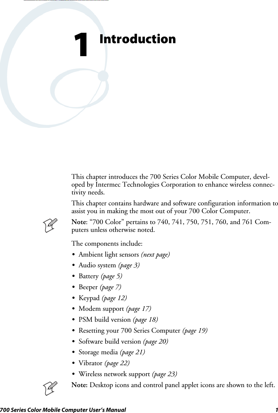 1700 Series Color Mobile Computer User’s ManualIntroduction1This chapter introduces the 700 Series Color Mobile Computer, devel-oped by Intermec Technologies Corporation to enhance wireless connec-tivity needs.This chapter contains hardware and software configuration information toassist you in making the most out of your 700 Color Computer.Note: “700 Color” pertains to 740, 741, 750, 751, 760, and 761 Com-puters unless otherwise noted.The components include:SAmbient light sensors (next page)SAudio system (page 3)SBattery (page 5)SBeeper (page 7)SKeypad (page 12)SModem support (page 17)SPSM build version (page 18)SResetting your 700 Series Computer (page 19)SSoftware build version (page 20)SStorage media (page 21)SVibrator (page 22)SWireless network support (page 23)Note: Desktop icons and control panel applet icons are shown to the left.