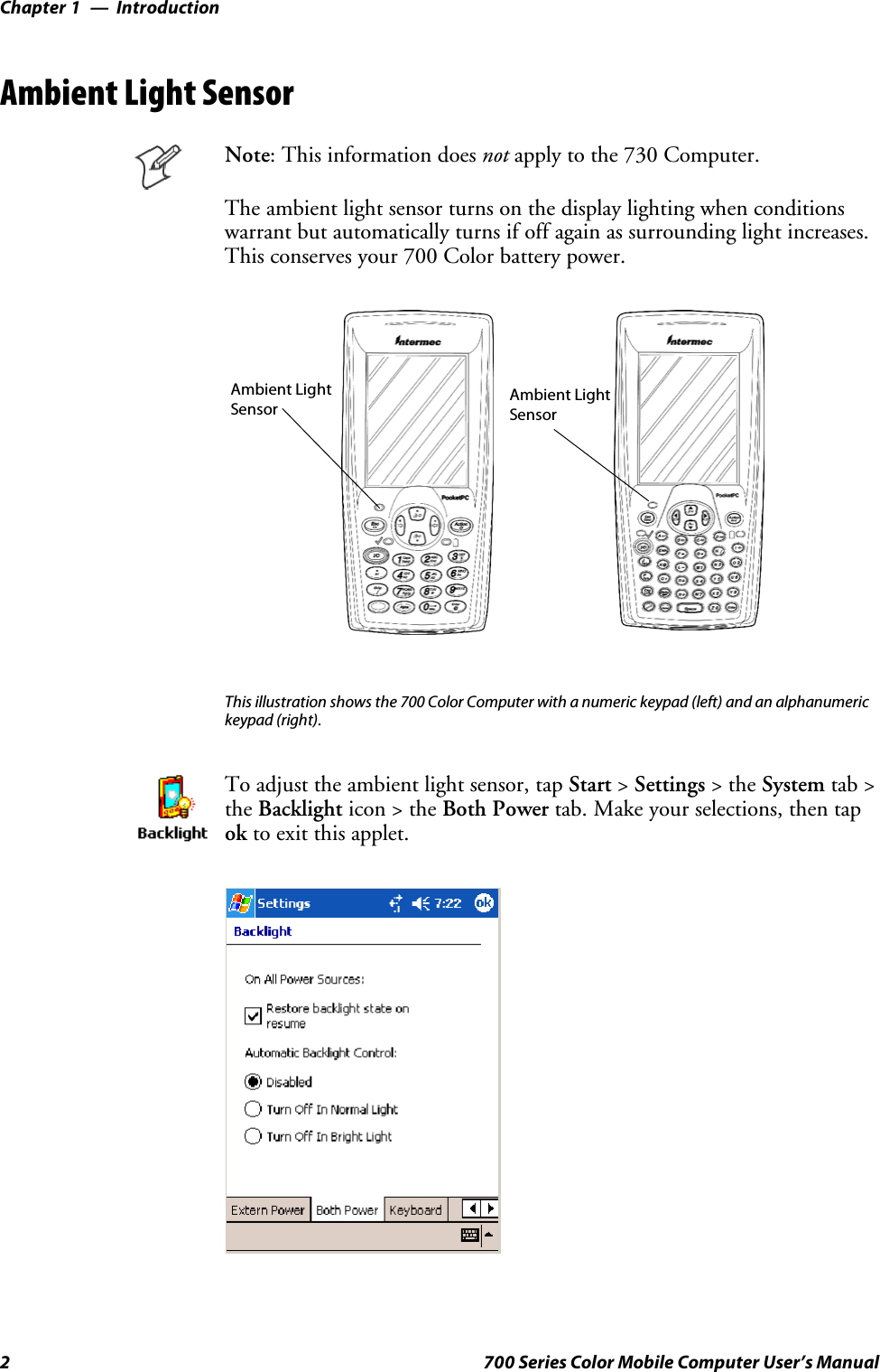 IntroductionChapter —12 700 Series Color Mobile Computer User’s ManualAmbient Light SensorNote: This information does not apply to the 730 Computer.The ambient light sensor turns on the display lighting when conditionswarrant but automatically turns if off again as surrounding light increases.This conserves your 700 Color battery power.Ambient LightSensor Ambient LightSensorThis illustration shows the 700 Color Computer with a numeric keypad (left) and an alphanumerickeypad (right).To adjust the ambient light sensor, tap Start &gt;Settings &gt;theSystem tab &gt;the Backlight icon &gt; the Both Power tab. Make your selections, then tapok to exit this applet.