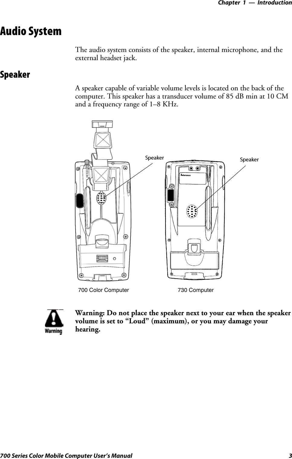 Introduction—Chapter 13700 Series Color Mobile Computer User’s ManualAudio SystemThe audio system consists of the speaker, internal microphone, and theexternal headset jack.SpeakerA speaker capable of variable volume levels is located on the back of thecomputer. This speaker has a transducer volume of 85 dB min at 10 CMand a frequency range of 1–8 KHz.Speaker Speaker700 Color Computer 730 ComputerWarning: Do not place the speaker next to your ear when the speakervolume is set to “Loud” (maximum), or you may damage yourhearing.