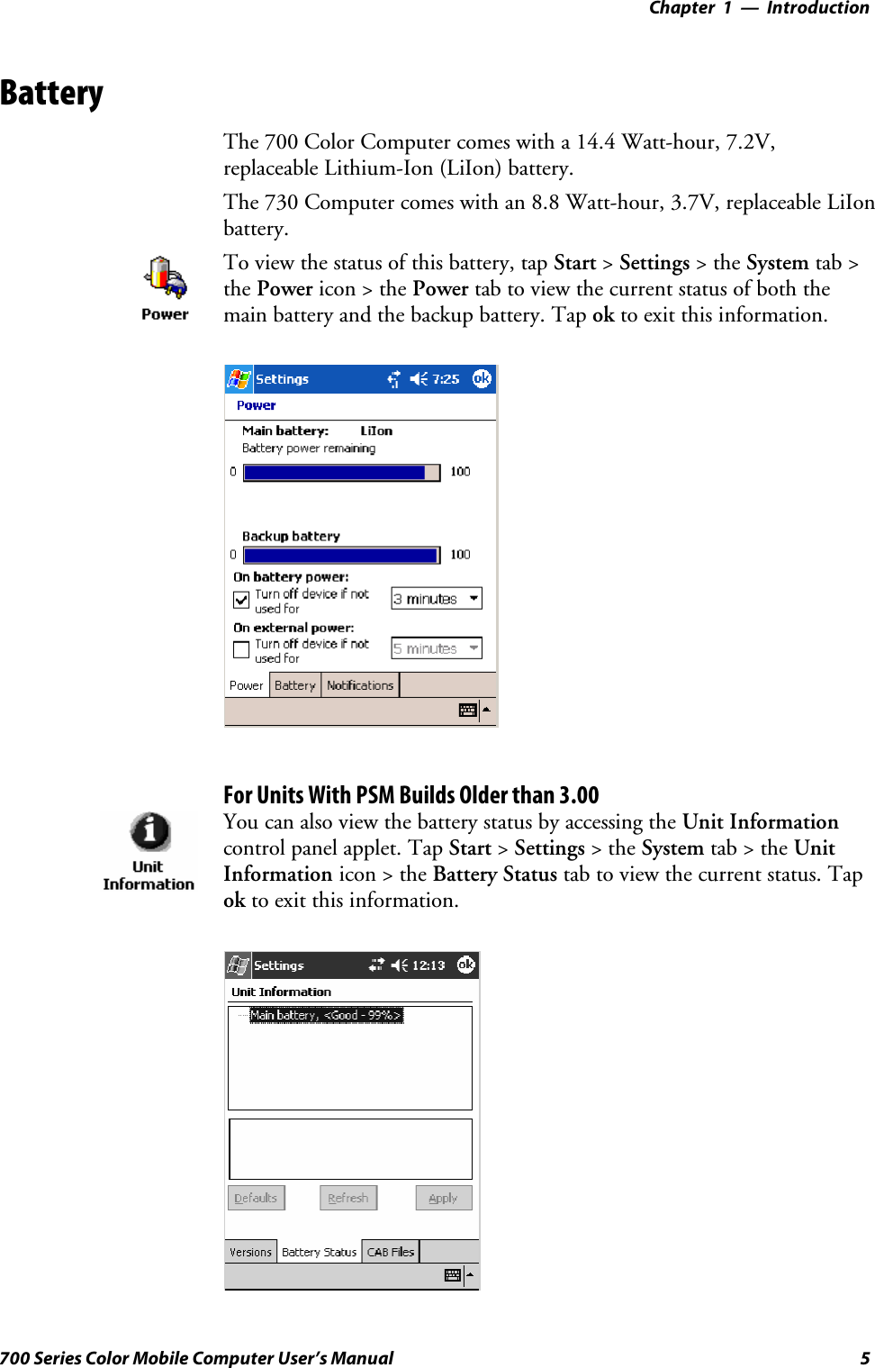 Introduction—Chapter 15700 Series Color Mobile Computer User’s ManualBatteryThe 700 Color Computer comes with a 14.4 Watt-hour, 7.2V,replaceable Lithium-Ion (LiIon) battery.The 730 Computer comes with an 8.8 Watt-hour, 3.7V, replaceable LiIonbattery.To view the status of this battery, tap Start &gt;Settings &gt;theSystem tab &gt;the Power icon &gt; the Power tab to view the current status of both themain battery and the backup battery. Tap ok to exit this information.For Units With PSM Builds Older than 3.00You can also view the battery status by accessing the Unit Informationcontrol panel applet. Tap Start &gt;Settings &gt;theSystem tab&gt;theUnitInformation icon &gt; the Battery Status tab to view the current status. Tapok to exit this information.