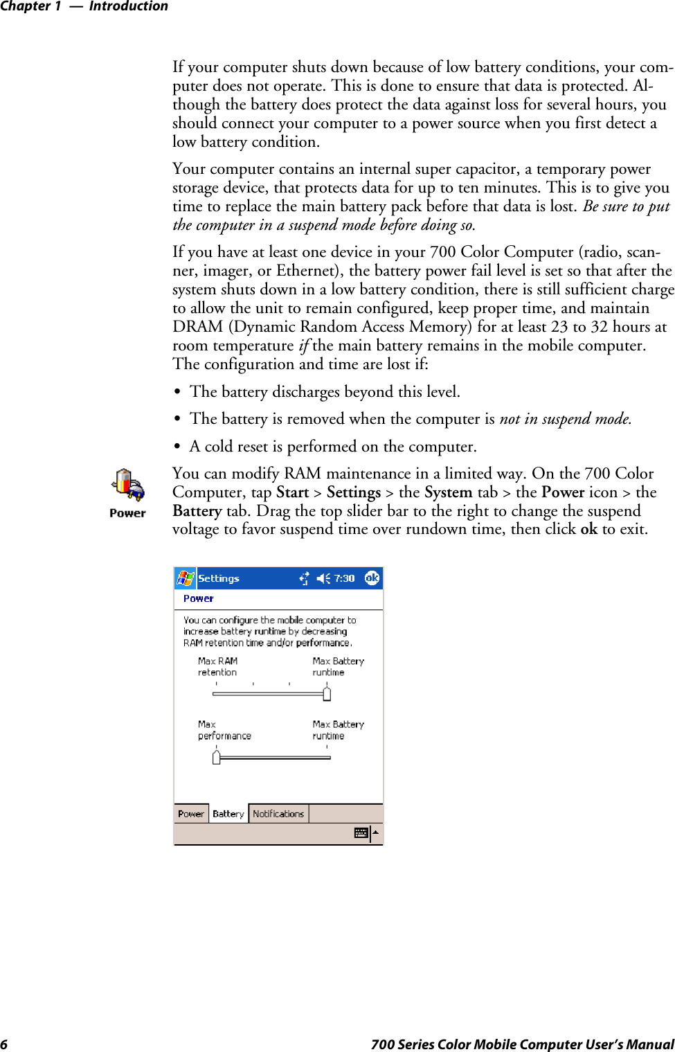 IntroductionChapter —16 700 Series Color Mobile Computer User’s ManualIf your computer shuts down because of low battery conditions, your com-puter does not operate. This is done to ensure that data is protected. Al-though the battery does protect the data against loss for several hours, youshould connect your computer to a power source when you first detect alow battery condition.Your computer contains an internal super capacitor, a temporary powerstorage device, that protects data for up to ten minutes. This is to give youtime to replace the main battery pack before that data is lost. Be sure to putthe computer in a suspend mode before doing so.If you have at least one device in your 700 Color Computer (radio, scan-ner, imager, or Ethernet), the battery power fail level is set so that after thesystem shuts down in a low battery condition, there is still sufficient chargeto allow the unit to remain configured, keep proper time, and maintainDRAM (Dynamic Random Access Memory) for at least 23 to 32 hours atroom temperature if the main battery remains in the mobile computer.The configuration and time are lost if:SThe battery discharges beyond this level.SThe battery is removed when the computer is not in suspend mode.SA cold reset is performed on the computer.You can modify RAM maintenance in a limited way. On the 700 ColorComputer, tap Start &gt;Settings &gt;theSystem tab&gt;thePower icon &gt; theBattery tab. Drag the top slider bar to the right to change the suspendvoltage to favor suspend time over rundown time, then click ok to exit.