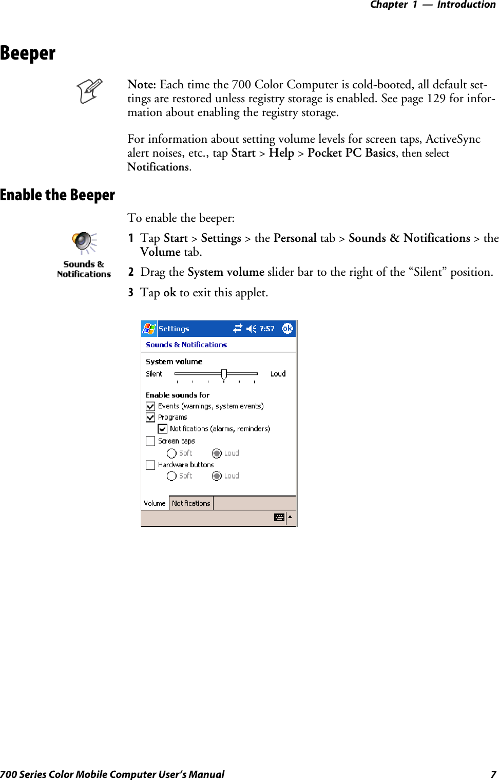 Introduction—Chapter 17700 Series Color Mobile Computer User’s ManualBeeperNote: Each time the 700 Color Computer is cold-booted, all default set-tings are restored unless registry storage is enabled. See page 129 for infor-mation about enabling the registry storage.For information about setting volume levels for screen taps, ActiveSyncalert noises, etc., tap Start &gt;Help &gt;Pocket PC Basics, then selectNotifications.Enable the BeeperTo enable the beeper:1Tap Start &gt;Settings &gt;thePersonal tab &gt; Sounds &amp; Notifications &gt;theVolume tab.2Drag the System volume slider bar to the right of the “Silent” position.3Tap ok to exit this applet.