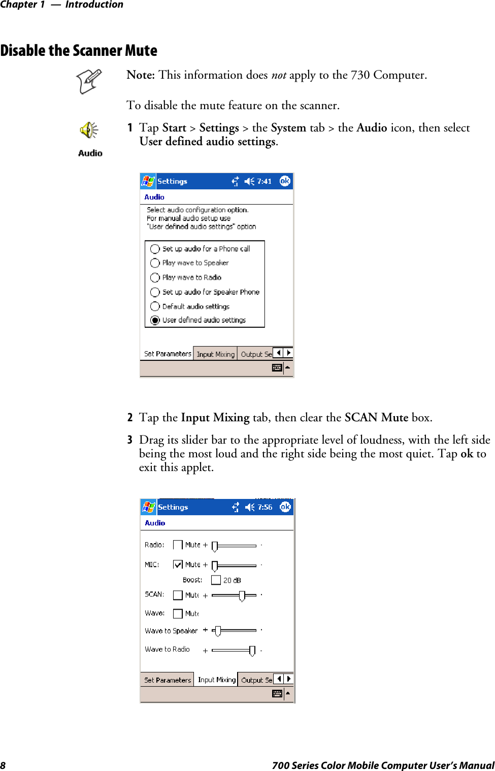 IntroductionChapter —18 700 Series Color Mobile Computer User’s ManualDisable the Scanner MuteNote: This information does not apply to the 730 Computer.Todisablethemutefeatureonthescanner.1Tap Start &gt;Settings &gt;theSystem tab&gt;theAudio icon, then selectUser defined audio settings.2Tap the Input Mixing tab, then clear the SCAN Mute box.3Drag its slider bar to the appropriate level of loudness, with the left sidebeing the most loud and the right side being the most quiet. Tap ok toexit this applet.