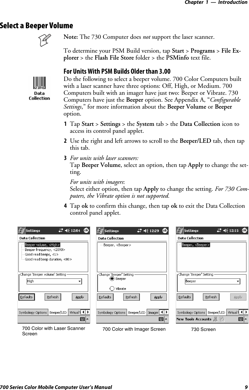 Introduction—Chapter 19700 Series Color Mobile Computer User’s ManualSelect a Beeper VolumeNote: The 730 Computer does not support the laser scanner.To determine your PSM Build version, tap Start &gt;Programs &gt;File Ex-plorer &gt;theFlash File Store folder &gt; the PSMinfo text file.For Units With PSM Builds Older than 3.00Do the following to select a beeper volume. 700 Color Computers builtwith a laser scanner have three options: Off, High, or Medium. 700Computers built with an imager have just two: Beeper or Vibrate. 730Computers have just the Beeper option. See Appendix A, “ConfigurableSettings,” for more information about the Beeper Volume or Beeperoption.1Tap Start &gt;Settings &gt;theSystem tab&gt;theData Collection icon toaccess its control panel applet.2Use the right and left arrows to scroll to the Beeper/LED tab, then tapthis tab.3For units with laser scanners:Tap Beeper Volume, select an option, then tap Apply to change the set-ting.For units with imagers:Select either option, then tap Apply to change the setting. For 730 Com-puters, the Vibrate option is not supported.4Tap ok to confirm this change, then tap ok to exit the Data Collectioncontrol panel applet.700 Color with Imager Screen 730 Screen700 Color with Laser ScannerScreen