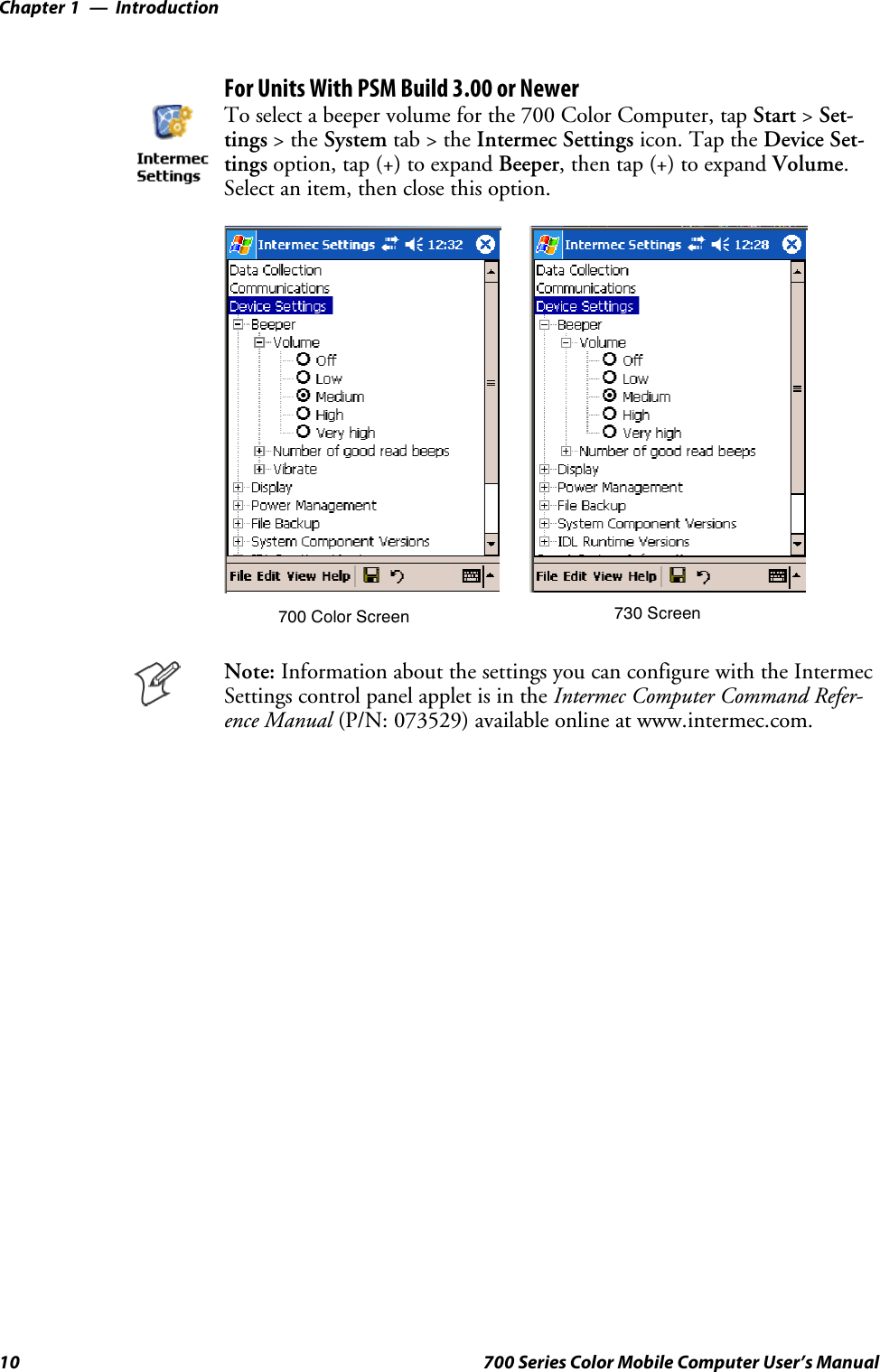 IntroductionChapter —110 700 Series Color Mobile Computer User’s ManualFor Units With PSM Build 3.00 or NewerTo select a beeper volume for the 700 Color Computer, tap Start &gt;Set-tings &gt;theSystem tab&gt;theIntermec Settings icon. Tap the Device Set-tings option, tap (+) to expand Beeper, then tap (+) to expand Volume.Select an item, then close this option.700 Color Screen 730 ScreenNote: Information about the settings you can configure with the IntermecSettings control panel applet is in the Intermec Computer Command Refer-ence Manual (P/N: 073529) available online at www.intermec.com.