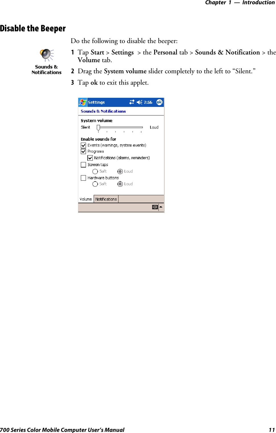 Introduction—Chapter 111700 Series Color Mobile Computer User’s ManualDisable the BeeperDo the following to disable the beeper:1Tap Start &gt;Settings &gt;thePersonal tab &gt; Sounds &amp; Notification &gt;theVolume tab.2Drag the System volume slider completely to the left to “Silent.”3Tap ok to exit this applet.