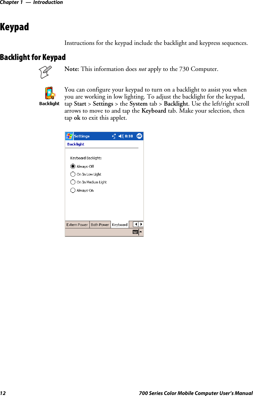 IntroductionChapter —112 700 Series Color Mobile Computer User’s ManualKeypadInstructions for the keypad include the backlight and keypress sequences.Backlight for KeypadNote: This information does not apply to the 730 Computer.You can configure your keypad to turn on a backlight to assist you whenyou are working in low lighting. To adjust the backlight for the keypad,tap Start &gt;Settings &gt;theSystem tab &gt; Backlight. Use the left/right scrollarrows to move to and tap the Keyboard tab. Make your selection, thentap ok to exit this applet.