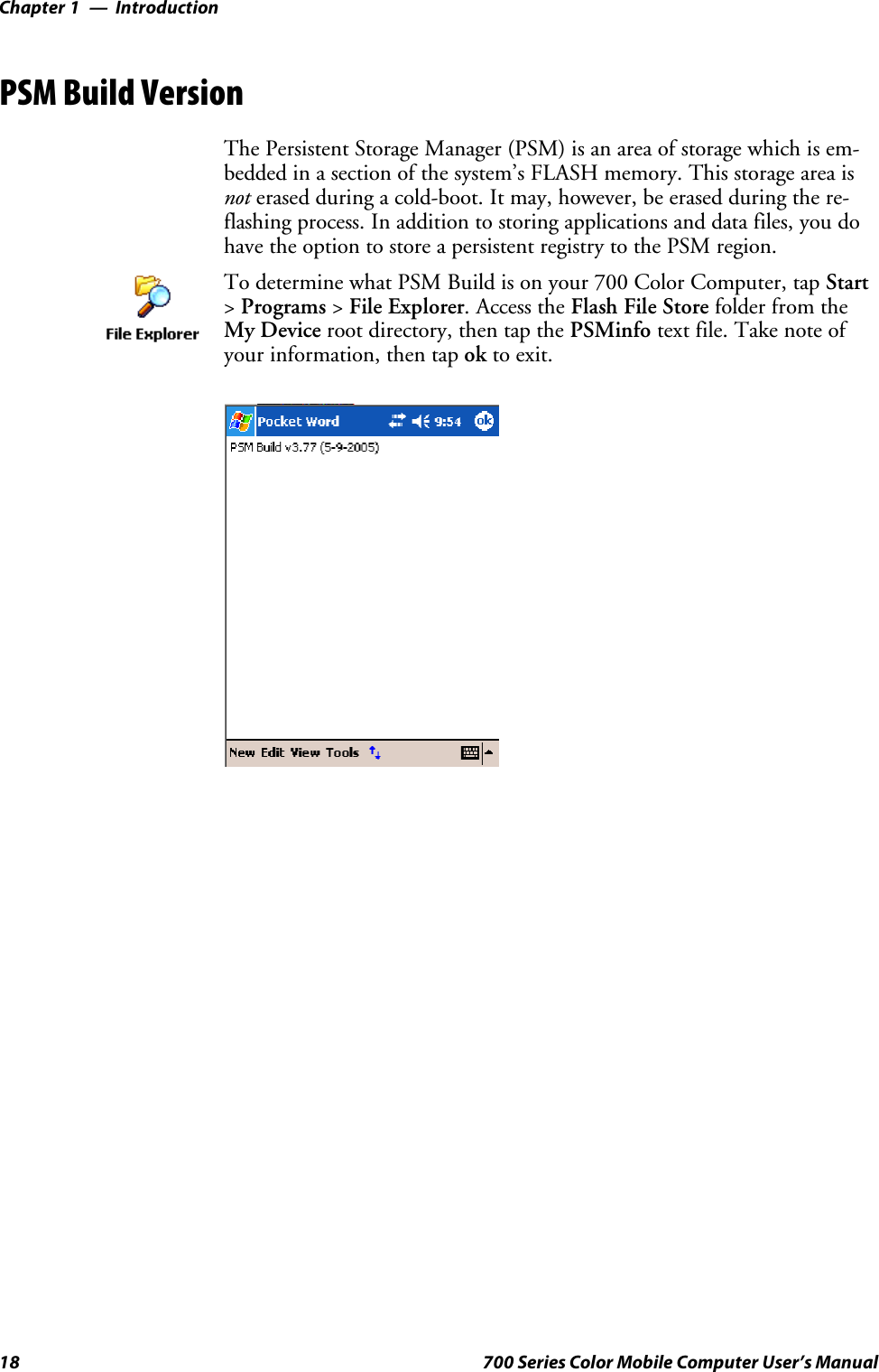 IntroductionChapter —118 700 Series Color Mobile Computer User’s ManualPSM Build VersionThe Persistent Storage Manager (PSM) is an area of storage which is em-bedded in a section of the system’s FLASH memory. This storage area isnot erased during a cold-boot. It may, however, be erased during the re-flashing process. In addition to storing applications and data files, you dohave the option to store a persistent registry to the PSM region.To determine what PSM Build is on your 700 Color Computer, tap Start&gt;Programs &gt;File Explorer. Access the Flash File Store folder from theMy Device root directory, then tap the PSMinfo textfile.Takenoteofyour information, then tap ok to exit.