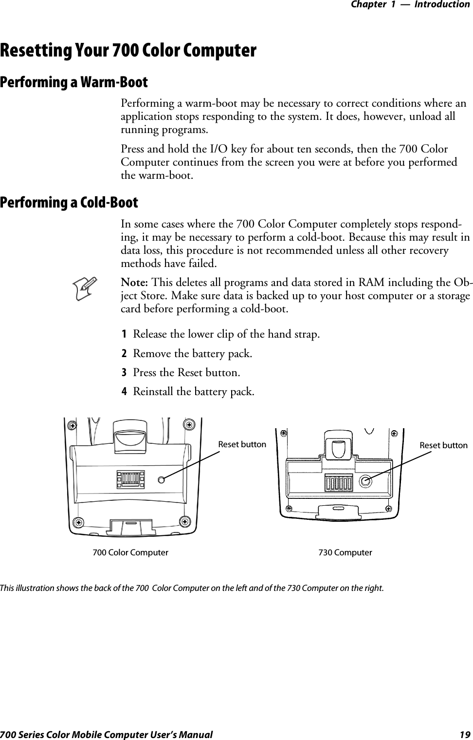 Introduction—Chapter 119700 Series Color Mobile Computer User’s ManualResetting Your 700 Color ComputerPerforming a Warm-BootPerforming a warm-boot may be necessary to correct conditions where anapplication stops responding to the system. It does, however, unload allrunning programs.Press and hold the I/O key for about ten seconds, then the 700 ColorComputer continues from the screen you were at before you performedthe warm-boot.Performing a Cold-BootIn some cases where the 700 Color Computer completely stops respond-ing, it may be necessary to perform a cold-boot. Because this may result indata loss, this procedure is not recommended unless all other recoverymethods have failed.Note: This deletes all programs and data stored in RAM including the Ob-ject Store. Make sure data is backed up to your host computer or a storagecard before performing a cold-boot.1Release the lower clip of the hand strap.2Remove the battery pack.3Press the Reset button.4Reinstall the battery pack.Reset button Reset button700 Color Computer 730 ComputerThis illustration shows the back of the 700 Color Computer on the left and of the 730 Computer on the right.