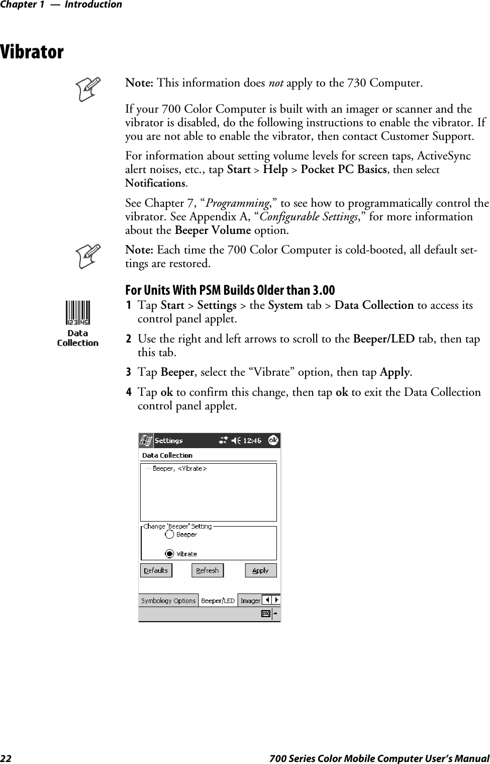 IntroductionChapter —122 700 Series Color Mobile Computer User’s ManualVibratorNote: This information does not apply to the 730 Computer.Ifyour700ColorComputerisbuiltwithanimagerorscannerandthevibrator is disabled, do the following instructions to enable the vibrator. Ifyou are not able to enable the vibrator, then contact Customer Support.For information about setting volume levels for screen taps, ActiveSyncalert noises, etc., tap Start&gt;Help &gt;Pocket PC Basics, then selectNotifications.See Chapter 7, “Programming,” to see how to programmatically control thevibrator. See Appendix A, “Configurable Settings,” for more informationabout the Beeper Volume option.Note: Each time the 700 Color Computer is cold-booted, all default set-tings are restored.For Units With PSM Builds Older than 3.001Tap Start &gt;Settings &gt;theSystem tab &gt; Data Collection to access itscontrol panel applet.2Use the right and left arrows to scroll to the Beeper/LED tab, then tapthis tab.3Tap Beeper, select the “Vibrate” option, then tap Apply.4Tap ok to confirm this change, then tap ok to exit the Data Collectioncontrol panel applet.