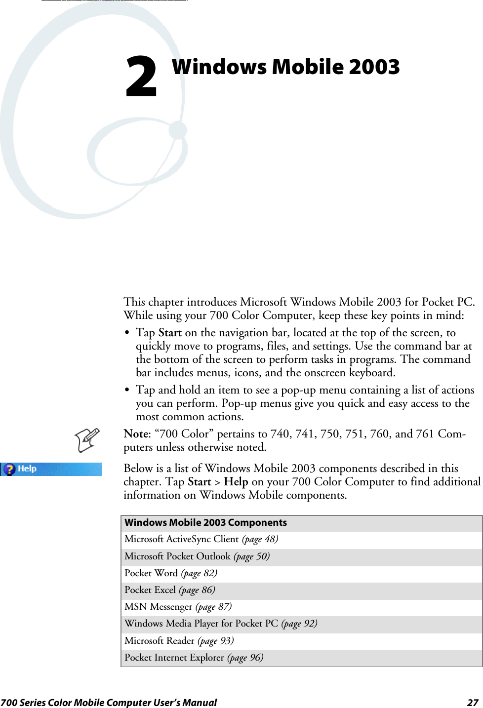 27700 Series Color Mobile Computer User’s ManualWindows Mobile 20032This chapter introduces Microsoft Windows Mobile 2003 for Pocket PC.While using your 700 Color Computer, keep these key points in mind:STap Start on the navigation bar, located at the top of the screen, toquickly move to programs, files, and settings. Use the command bar atthe bottom of the screen to perform tasks in programs. The commandbar includes menus, icons, and the onscreen keyboard.STap and hold an item to see a pop-up menu containing a list of actionsyou can perform. Pop-up menus give you quick and easy access to themost common actions.Note: “700 Color” pertains to 740, 741, 750, 751, 760, and 761 Com-puters unless otherwise noted.Below is a list of Windows Mobile 2003 components described in thischapter. Tap Start &gt;Help on your 700 Color Computer to find additionalinformation on Windows Mobile components.Windows Mobile 2003 ComponentsMicrosoft ActiveSync Client (page 48)Microsoft Pocket Outlook (page 50)Pocket Word (page 82)Pocket Excel (page 86)MSN Messenger (page 87)Windows Media Player for Pocket PC (page 92)Microsoft Reader (page 93)Pocket Internet Explorer (page 96)