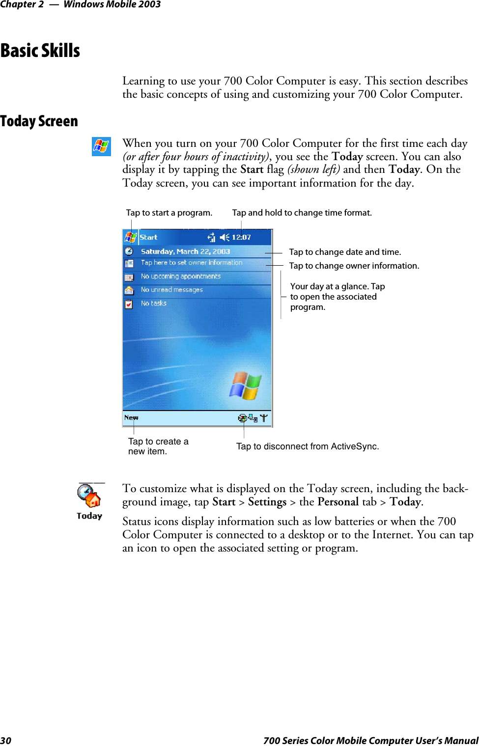 Windows Mobile 2003Chapter —230 700 Series Color Mobile Computer User’s ManualBasic SkillsLearning to use your 700 Color Computer is easy. This section describesthe basic concepts of using and customizing your 700 Color Computer.Today ScreenWhen you turn on your 700 Color Computer for the first time each day(or after four hours of inactivity),youseetheToday screen. You can alsodisplayitbytappingtheStart flag (shown left) and then Today.OntheToday screen, you can see important information for the day.Taptocreateanew item.Your day at a glance. Tapto open the associatedprogram.Tap to disconnect from ActiveSync.Tap to change owner information.Tap to change date and time.Tap and hold to change time format.Tap to start a program.To customize what is displayed on the Today screen, including the back-ground image, tap Start &gt;Settings &gt;thePersonal tab &gt; Today.Status icons display information such as low batteries or when the 700Color Computer is connected to a desktop or to the Internet. You can tapan icon to open the associated setting or program.