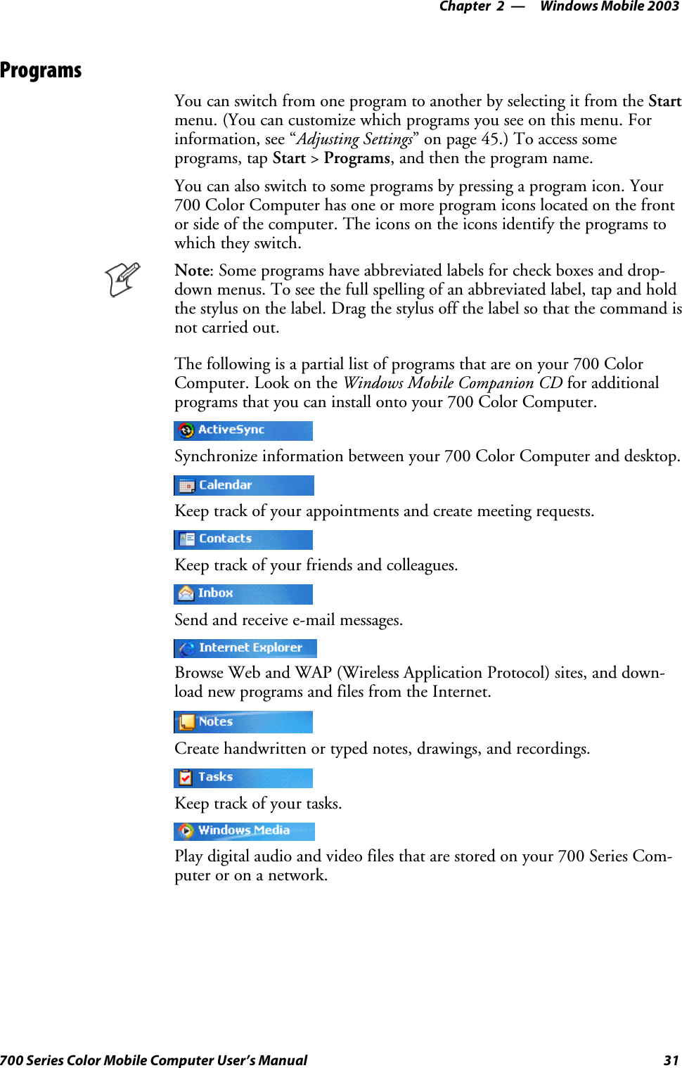 Windows Mobile 2003—Chapter 231700 Series Color Mobile Computer User’s ManualProgramsYou can switch from one program to another by selecting it from the Startmenu. (You can customize which programs you see on this menu. Forinformation, see “Adjusting Settings” on page 45.) To access someprograms, tap Start &gt;Programs, and then the program name.You can also switch to some programs by pressing a program icon. Your700 Color Computer has one or more program icons located on the frontor side of the computer. The icons on the icons identify the programs towhich they switch.Note: Some programs have abbreviated labels for check boxes and drop-down menus. To see the full spelling of an abbreviated label, tap and holdthe stylus on the label. Drag the stylus off the label so that the command isnot carried out.The following is a partial list of programs that are on your 700 ColorComputer. Look on the Windows Mobile Companion CD for additionalprograms that you can install onto your 700 Color Computer.Synchronize information between your 700 Color Computer and desktop.Keep track of your appointments and create meeting requests.Keep track of your friends and colleagues.Send and receive e-mail messages.Browse Web and WAP (Wireless Application Protocol) sites, and down-load new programs and files from the Internet.Create handwritten or typed notes, drawings, and recordings.Keep track of your tasks.Play digital audio and video files that are stored on your 700 Series Com-puteroronanetwork.