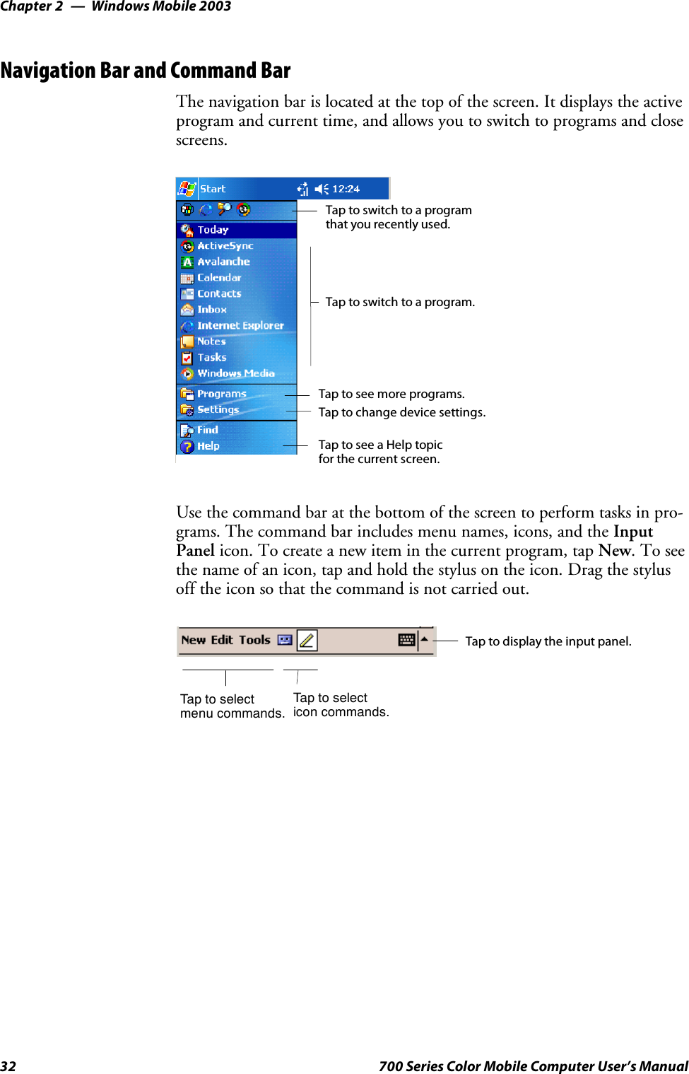 Windows Mobile 2003Chapter —232 700 Series Color Mobile Computer User’s ManualNavigation Bar and Command BarThe navigation bar is located at the top of the screen. It displays the activeprogram and current time, and allows you to switch to programs and closescreens.Taptoswitchtoaprogram.Tap to see more programs.Taptoswitchtoaprogramthat you recently used.Tap to change device settings.Tap to see a Help topicfor the current screen.Use the command bar at the bottom of the screen to perform tasks in pro-grams. The command bar includes menu names, icons, and the InputPanel icon. To create a new item in the current program, tap New.Toseethe name of an icon, tap and hold the stylus on the icon. Drag the stylusoff the icon so that the command is not carried out.Taptoselectmenu commands.Tap to display the input panel.Taptoselecticon commands.