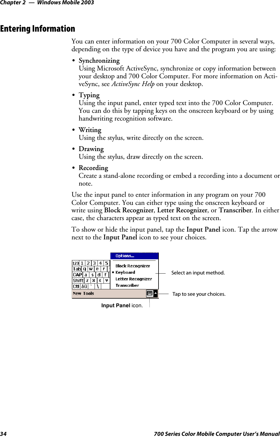 Windows Mobile 2003Chapter —234 700 Series Color Mobile Computer User’s ManualEntering InformationYou can enter information on your 700 Color Computer in several ways,depending on the type of device you have and the program you are using:SSynchronizingUsing Microsoft ActiveSync, synchronize or copy information betweenyour desktop and 700 Color Computer. For more information on Acti-veSync, see ActiveSync Help on your desktop.STypingUsing the input panel, enter typed text into the 700 Color Computer.You can do this by tapping keys on the onscreen keyboard or by usinghandwriting recognition software.SWritingUsing the stylus, write directly on the screen.SDrawingUsing the stylus, draw directly on the screen.SRecordingCreate a stand-alone recording or embed a recording into a document ornote.Use the input panel to enter information in any program on your 700Color Computer. You can either type using the onscreen keyboard orwrite using Block Recognizer,Letter Recognizer,orTranscriber.Ineithercase, the characters appear as typed text on the screen.To show or hide the input panel, tap the Input Panel icon. Tap the arrownext to the Input Panel icon to see your choices.Tap to see your choices.Input Panel icon.Select an input method.