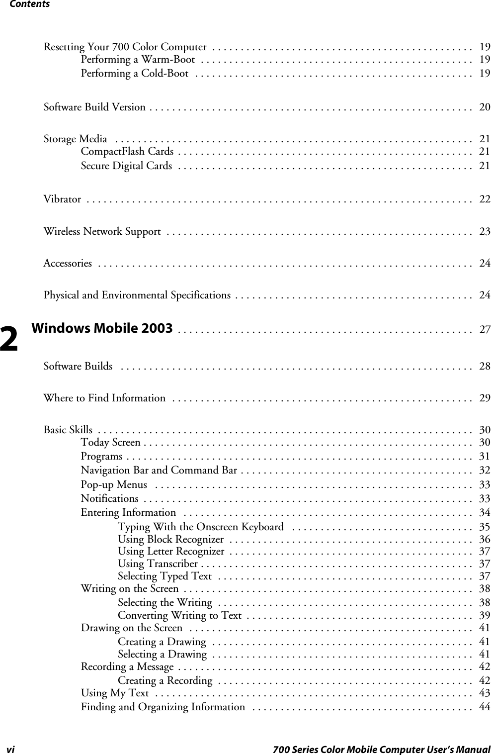 Contentsvi 700 Series Color Mobile Computer User’s ManualResetting Your 700 Color Computer 19..............................................Performing a Warm-Boot 19................................................Performing a Cold-Boot 19.................................................Software Build Version 20.........................................................Storage Media 21...............................................................CompactFlash Cards 21....................................................Secure Digital Cards 21....................................................Vibrator 22....................................................................Wireless Network Support 23......................................................Accessories 24..................................................................Physical and Environmental Specifications 24..........................................Windows Mobile 200327....................................................Software Builds 28..............................................................Where to Find Information 29.....................................................Basic Skills 30..................................................................Today Screen 30..........................................................Programs 31.............................................................Navigation Bar and Command Bar 32.........................................Pop-up Menus 33........................................................Notifications 33..........................................................Entering Information 34...................................................Typing With the Onscreen Keyboard 35................................Using Block Recognizer 36...........................................Using Letter Recognizer 37...........................................Using Transcriber 37................................................Selecting Typed Text 37.............................................Writing on the Screen 38...................................................Selecting the Writing 38.............................................Converting Writing to Text 39........................................Drawing on the Screen 41..................................................Creating a Drawing 41..............................................Selecting a Drawing 41..............................................Recording a Message 42....................................................Creating a Recording 42.............................................Using My Text 43........................................................Finding and Organizing Information 44.......................................2