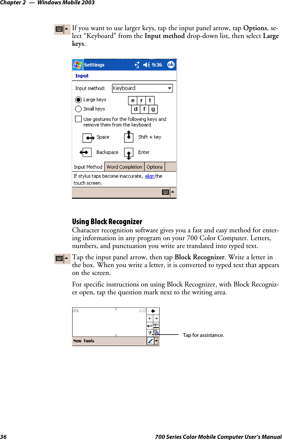 Windows Mobile 2003Chapter —236 700 Series Color Mobile Computer User’s ManualIf you want to use larger keys, tap the input panel arrow, tap Options,se-lect “Keyboard” from the Input method drop-down list, then select Largekeys.Using Block RecognizerCharacter recognition software gives you a fast and easy method for enter-ing information in any program on your 700 Color Computer. Letters,numbers, and punctuation you write are translated into typed text.Tap the input panel arrow, then tap Block Recognizer. Write a letter inthe box. When you write a letter, it is converted to typed text that appearson the screen.For specific instructions on using Block Recognizer, with Block Recogniz-er open, tap the question mark next to the writing area.Tap for assistance.