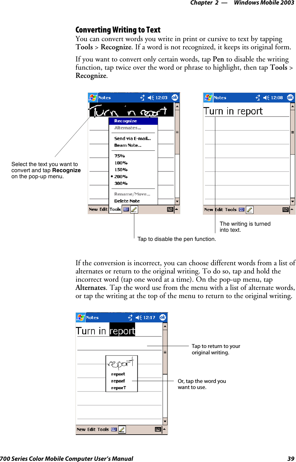 Windows Mobile 2003—Chapter 239700 Series Color Mobile Computer User’s ManualConverting Writing to TextYou can convert words you write in print or cursive to text by tappingTools &gt;Recognize. If a word is not recognized, it keeps its original form.If you want to convert only certain words, tap Pen to disable the writingfunction, tap twice over the word or phrase to highlight, then tap Tools &gt;Recognize.Tap to disable the pen function.Select the text you want toconvert and tap Recognizeon the pop-up menu.The writing is turnedinto text.If the conversion is incorrect, you can choose different words from a list ofalternates or return to the original writing. To do so, tap and hold theincorrect word (tap one word at a time). On the pop-up menu, tapAlternates. Tap the word use from the menu with a list of alternate words,or tap the writing at the top of the menu to return to the original writing.Taptoreturntoyouroriginal writing.Or, tap the word youwant to use.