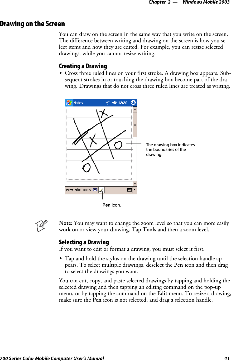 Windows Mobile 2003—Chapter 241700 Series Color Mobile Computer User’s ManualDrawing on the ScreenYou can draw on the screen in the same way that you write on the screen.The difference between writing and drawing on the screen is how you se-lect items and how they are edited. For example, you can resize selecteddrawings, while you cannot resize writing.Creating a DrawingSCross three ruled lines on your first stroke. A drawing box appears. Sub-sequent strokes in or touching the drawing box become part of the dra-wing. Drawings that do not cross three ruled lines are treated as writing.The drawing box indicatesthe boundaries of thedrawing.Pen icon.Note: You may want to change the zoom level so that you can more easilywork on or view your drawing. Tap Tools and then a zoom level.Selecting a DrawingIfyouwanttoeditorformatadrawing,youmustselectitfirst.STap and hold the stylus on the drawing until the selection handle ap-pears. To select multiple drawings, deselect the Pen icon and then dragto select the drawings you want.You can cut, copy, and paste selected drawings by tapping and holding theselected drawing and then tapping an editing command on the pop-upmenu, or by tapping the command on the Edit menu. To resize a drawing,make sure the Pen icon is not selected, and drag a selection handle.