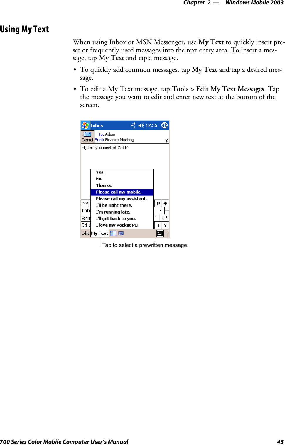 Windows Mobile 2003—Chapter 243700 Series Color Mobile Computer User’s ManualUsing My TextWhen using Inbox or MSN Messenger, use My Text to quickly insert pre-set or frequently used messages into the text entry area. To insert a mes-sage, tap My Text and tap a message.STo quickly add common messages, tap My Text and tap a desired mes-sage.STo edit a My Text message, tap Tools &gt;Edit My Text Messages.Tapthe message you want to edit and enter new text at the bottom of thescreen.Tap to select a prewritten message.