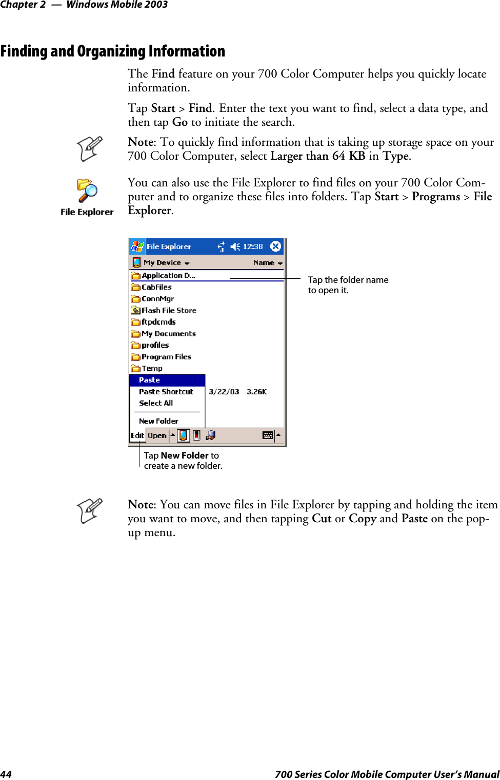 Windows Mobile 2003Chapter —244 700 Series Color Mobile Computer User’s ManualFinding and Organizing InformationThe Find feature on your 700 Color Computer helps you quickly locateinformation.Tap Start &gt;Find. Enter the text you want to find, select a data type, andthen tap Go to initiate the search.Note: To quickly find information that is taking up storage space on your700 Color Computer, select Larger than 64 KB in Type.You can also use the File Explorer to find files on your 700 Color Com-puter and to organize these files into folders. Tap Start &gt;Programs &gt;FileExplorer.Tap the folder nameto open it.Tap New Folder tocreate a new folder.Note: You can move files in File Explorer by tapping and holding the itemyou want to move, and then tapping Cut or Copy and Paste on the pop-up menu.