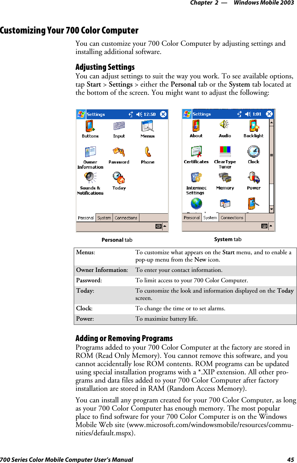 Windows Mobile 2003—Chapter 245700 Series Color Mobile Computer User’s ManualCustomizing Your 700 Color ComputerYou can customize your 700 Color Computer by adjusting settings andinstalling additional software.Adjusting SettingsYou can adjust settings to suit the way you work. To see available options,tap Start &gt;Settings &gt; either the Personal tab or the System tab located atthebottomofthescreen.Youmightwanttoadjustthefollowing:Personal tab System tabMenus:To customize what appears on the Start menu, and to enable apop-up menu from the New icon.Owner Information:Toenteryourcontactinformation.Password:To limit access to your 700 Color Computer.Today:To customize the look and information displayed on the Todayscreen.Clock:To change the time or to set alarms.Power:To maximize battery life.Adding or Removing ProgramsPrograms added to your 700 Color Computer at the factory are stored inROM (Read Only Memory). You cannot remove this software, and youcannot accidentally lose ROM contents. ROM programs can be updatedusing special installation programs with a *.XIP extension. All other pro-grams and data files added to your 700 Color Computer after factoryinstallation are stored in RAM (Random Access Memory).You can install any program created for your 700 Color Computer, as longas your 700 Color Computer has enough memory. The most popularplace to find software for your 700 Color Computer is on the WindowsMobile Web site (www.microsoft.com/windowsmobile/resources/commu-nities/default.mspx).