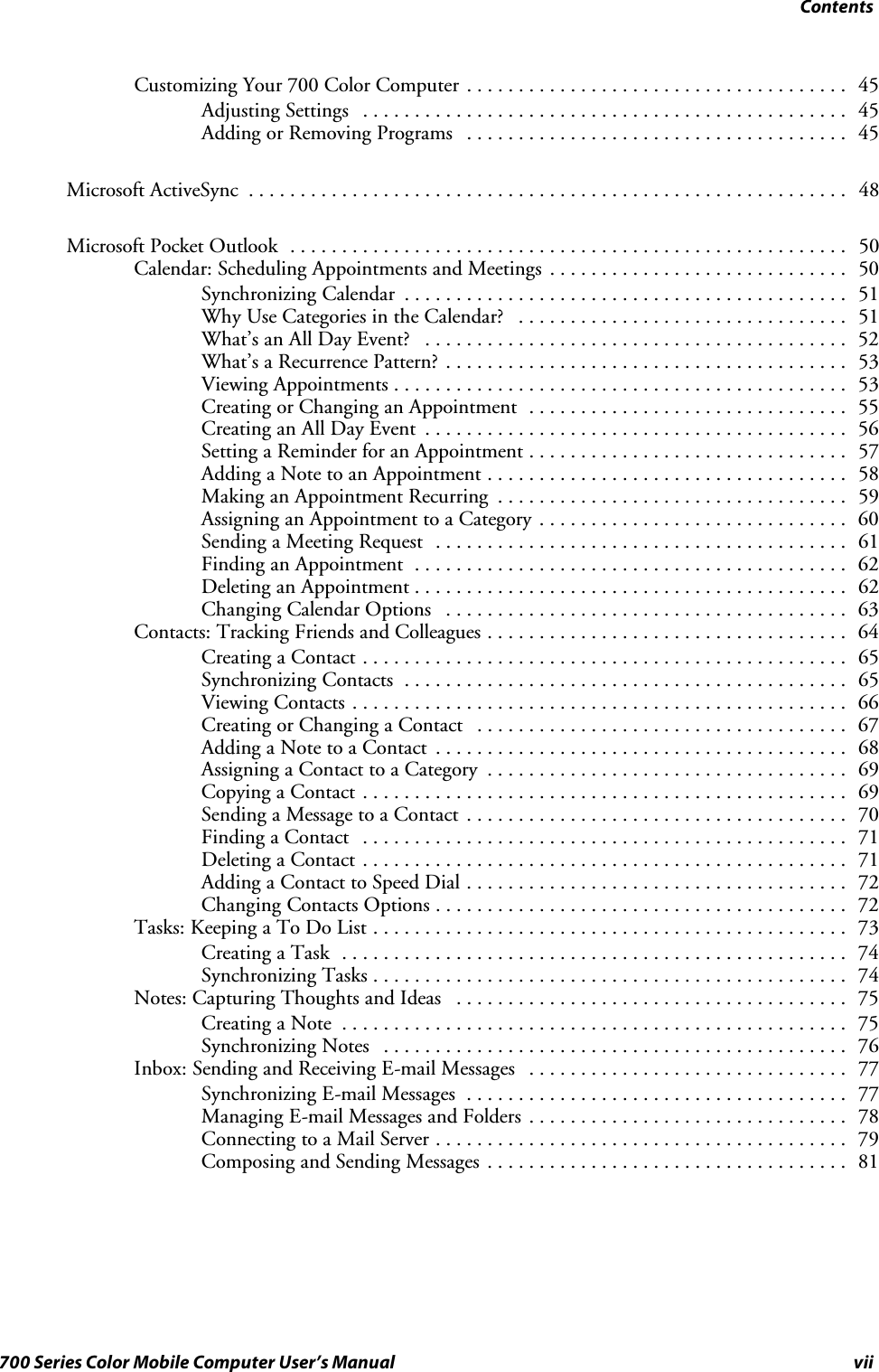 Contentsvii700 Series Color Mobile Computer User’s ManualCustomizing Your 700 Color Computer 45.....................................Adjusting Settings 45...............................................Adding or Removing Programs 45.....................................Microsoft ActiveSync 48..........................................................Microsoft Pocket Outlook 50......................................................Calendar: Scheduling Appointments and Meetings 50.............................Synchronizing Calendar 51...........................................Why Use Categories in the Calendar? 51................................What’s an All Day Event? 52.........................................What’s a Recurrence Pattern? 53.......................................Viewing Appointments 53............................................Creating or Changing an Appointment 55...............................Creating an All Day Event 56.........................................Setting a Reminder for an Appointment 57...............................Adding a Note to an Appointment 58...................................Making an Appointment Recurring 59..................................Assigning an Appointment to a Category 60..............................Sending a Meeting Request 61........................................Finding an Appointment 62..........................................Deleting an Appointment 62..........................................Changing Calendar Options 63.......................................Contacts: Tracking Friends and Colleagues 64...................................Creating a Contact 65...............................................Synchronizing Contacts 65...........................................Viewing Contacts 66................................................Creating or Changing a Contact 67....................................Adding a Note to a Contact 68........................................Assigning a Contact to a Category 69...................................Copying a Contact 69...............................................Sending a Message to a Contact 70.....................................Finding a Contact 71...............................................Deleting a Contact 71...............................................Adding a Contact to Speed Dial 72.....................................Changing Contacts Options 72........................................Tasks: Keeping a To Do List 73..............................................Creating a Task 74.................................................Synchronizing Tasks 74..............................................Notes: Capturing Thoughts and Ideas 75......................................Creating a Note 75.................................................Synchronizing Notes 76.............................................Inbox: Sending and Receiving E-mail Messages 77...............................Synchronizing E-mail Messages 77.....................................Managing E-mail Messages and Folders 78...............................Connecting to a Mail Server 79........................................Composing and Sending Messages 81...................................