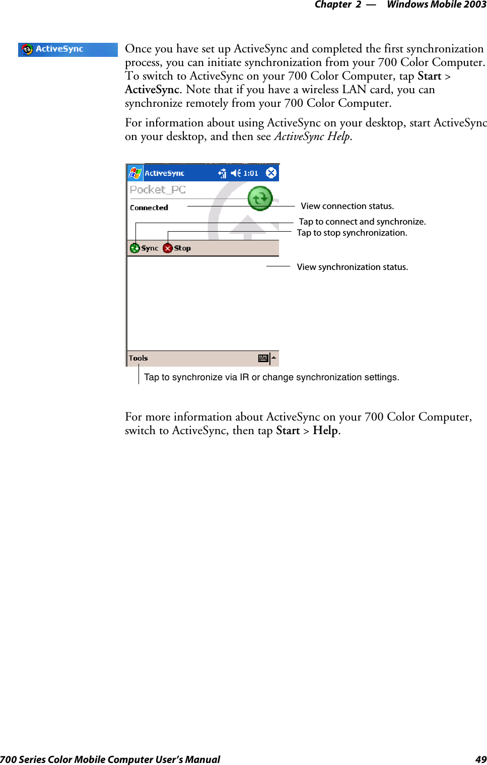 Windows Mobile 2003—Chapter 249700 Series Color Mobile Computer User’s ManualOnce you have set up ActiveSync and completed the first synchronizationprocess, you can initiate synchronization from your 700 Color Computer.To switch to ActiveSync on your 700 Color Computer, tap Start &gt;ActiveSync. Note that if you have a wireless LAN card, you cansynchronize remotely from your 700 Color Computer.For information about using ActiveSync on your desktop, start ActiveSyncon your desktop, and then see ActiveSync Help.Tap to synchronize via IR or change synchronization settings.View connection status.Tap to connect and synchronize.Taptostopsynchronization.View synchronization status.For more information about ActiveSync on your 700 Color Computer,switch to ActiveSync, then tap Start &gt;Help.