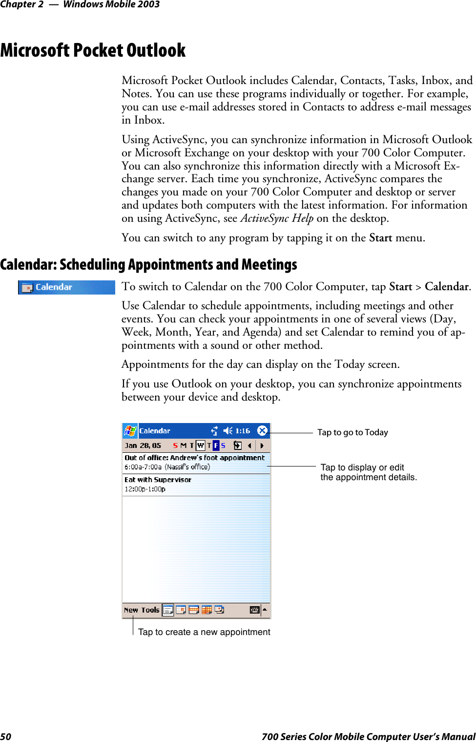 Windows Mobile 2003Chapter —250 700 Series Color Mobile Computer User’s ManualMicrosoft Pocket OutlookMicrosoft Pocket Outlook includes Calendar, Contacts, Tasks, Inbox, andNotes. You can use these programs individually or together. For example,youcanusee-mailaddressesstoredinContactstoaddresse-mailmessagesin Inbox.Using ActiveSync, you can synchronize information in Microsoft Outlookor Microsoft Exchange on your desktop with your 700 Color Computer.You can also synchronize this information directly with a Microsoft Ex-change server. Each time you synchronize, ActiveSync compares thechanges you made on your 700 Color Computer and desktop or serverand updates both computers with the latest information. For informationon using ActiveSync, see ActiveSync Help on the desktop.You can switch to any program by tapping it on the Start menu.Calendar: Scheduling Appointments and MeetingsTo switch to Calendar on the 700 Color Computer, tap Start &gt;Calendar.Use Calendar to schedule appointments, including meetings and otherevents. You can check your appointments in one of several views (Day,Week, Month, Year, and Agenda) and set Calendar to remind you of ap-pointments with a sound or other method.Appointments for the day can display on the Today screen.If you use Outlook on your desktop, you can synchronize appointmentsbetween your device and desktop.Tap to create a new appointmentTaptogotoTodayTap to display or editthe appointment details.