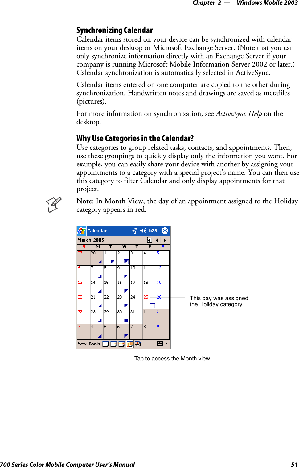 Windows Mobile 2003—Chapter 251700 Series Color Mobile Computer User’s ManualSynchronizing CalendarCalendar items stored on your device can be synchronized with calendaritems on your desktop or Microsoft Exchange Server. (Note that you canonly synchronize information directly with an Exchange Server if yourcompany is running Microsoft Mobile Information Server 2002 or later.)Calendar synchronization is automatically selected in ActiveSync.Calendar items entered on one computer are copied to the other duringsynchronization. Handwritten notes and drawings are saved as metafiles(pictures).For more information on synchronization, see ActiveSync Help on thedesktop.Why Use Categories in the Calendar?Use categories to group related tasks, contacts, and appointments. Then,use these groupings to quickly display only the information you want. Forexample, you can easily share your device with another by assigning yourappointments to a category with a special project’s name. You can then usethis category to filter Calendar and only display appointments for thatproject.Note: In Month View, the day of an appointment assigned to the Holidaycategory appears in red.TaptoaccesstheMonthviewThis day was assignedthe Holiday category.