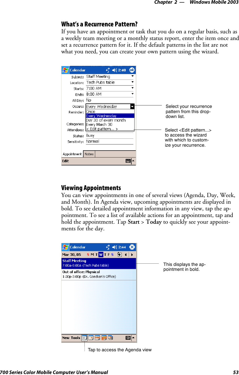 Windows Mobile 2003—Chapter 253700 Series Color Mobile Computer User’s ManualWhat’s a Recurrence Pattern?If you have an appointment or task that you do on a regular basis, such asa weekly team meeting or a monthly status report, enter the item once andset a recurrence pattern for it. If the default patterns in the list are notwhat you need, you can create your own pattern using the wizard.Select your recurrencepattern from this drop-down list.Select &lt;Edit pattern...&gt;to access the wizardwith which to custom-ize your recurrence.Viewing AppointmentsYou can view appointments in one of several views (Agenda, Day, Week,and Month). In Agenda view, upcoming appointments are displayed inbold. To see detailed appointment information in any view, tap the ap-pointment. To see a list of available actions for an appointment, tap andhold the appointment. Tap Start &gt;Today to quickly see your appoint-ments for the day.Tap to access the Agenda viewThis displays the ap-pointment in bold.