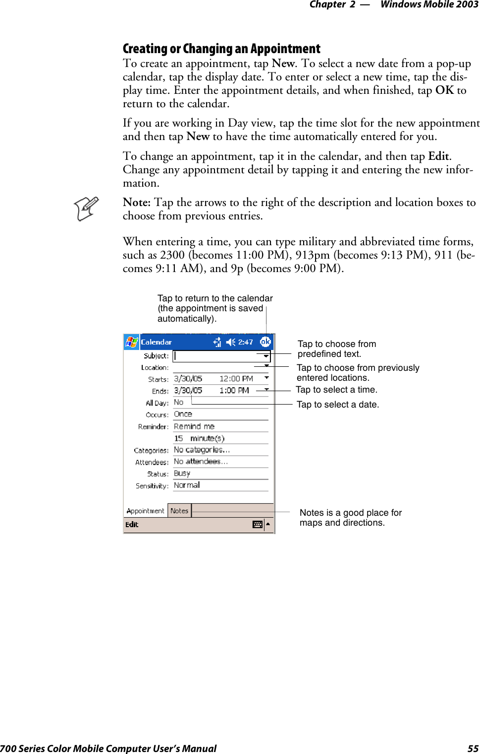 Windows Mobile 2003—Chapter 255700 Series Color Mobile Computer User’s ManualCreating or Changing an AppointmentTo create an appointment, tap New. To select a new date from a pop-upcalendar, tap the display date. To enter or select a new time, tap the dis-play time. Enter the appointment details, and when finished, tap OK toreturn to the calendar.IfyouareworkinginDayview,tapthetimeslotforthenewappointmentand then tap New to have the time automatically entered for you.To change an appointment, tap it in the calendar, and then tap Edit.Change any appointment detail by tapping it and entering the new infor-mation.Note: Tap the arrows to the right of the description and location boxes tochoose from previous entries.When entering a time, you can type military and abbreviated time forms,such as 2300 (becomes 11:00 PM), 913pm (becomes 9:13 PM), 911 (be-comes 9:11 AM), and 9p (becomes 9:00 PM).Tap to return to the calendar(the appointment is savedautomatically).Tap to choose frompredefined text.Tap to choose from previouslyentered locations.Taptoselectatime.Tap to select a date.Notes is a good place formaps and directions.