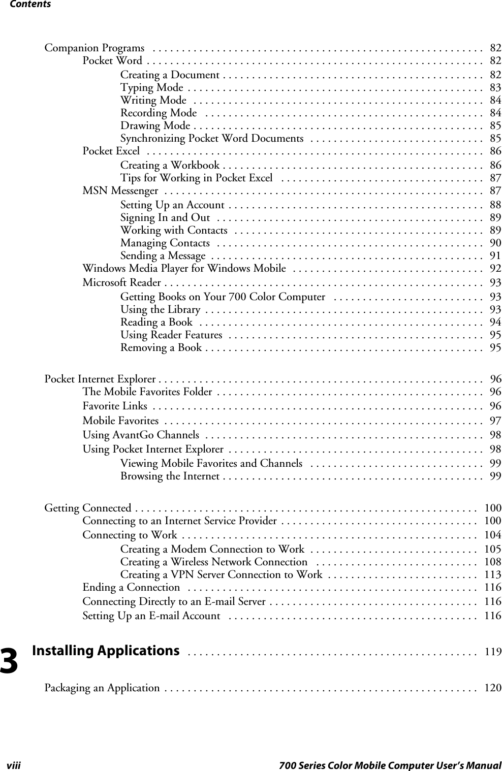 Contentsviii 700 Series Color Mobile Computer User’s ManualCompanion Programs 82.........................................................Pocket Word 82..........................................................Creating a Document 82.............................................Typing Mode 83...................................................Writing Mode 84..................................................Recording Mode 84................................................Drawing Mode 85..................................................Synchronizing Pocket Word Documents 85..............................Pocket Excel 86..........................................................Creating a Workbook 86.............................................Tips for Working in Pocket Excel 87...................................MSN Messenger 87.......................................................Setting Up an Account 88............................................Signing In and Out 89..............................................Working with Contacts 89...........................................Managing Contacts 90..............................................Sending a Message 91...............................................Windows Media Player for Windows Mobile 92.................................Microsoft Reader 93.......................................................Getting Books on Your 700 Color Computer 93..........................Using the Library 93................................................Reading a Book 94.................................................Using Reader Features 95............................................Removing a Book 95................................................Pocket Internet Explorer 96........................................................TheMobileFavoritesFolder 96..............................................Favorite Links 96.........................................................Mobile Favorites 97.......................................................Using AvantGo Channels 98................................................Using Pocket Internet Explorer 98............................................Viewing Mobile Favorites and Channels 99..............................Browsing the Internet 99.............................................Getting Connected 100...........................................................Connecting to an Internet Service Provider 100..................................Connecting to Work 104...................................................Creating a Modem Connection to Work 105.............................Creating a Wireless Network Connection 108............................Creating a VPN Server Connection to Work 113..........................Ending a Connection 116..................................................Connecting Directly to an E-mail Server 116....................................Setting Up an E-mail Account 116...........................................Installing Applications119..................................................Packaging an Application 120......................................................3