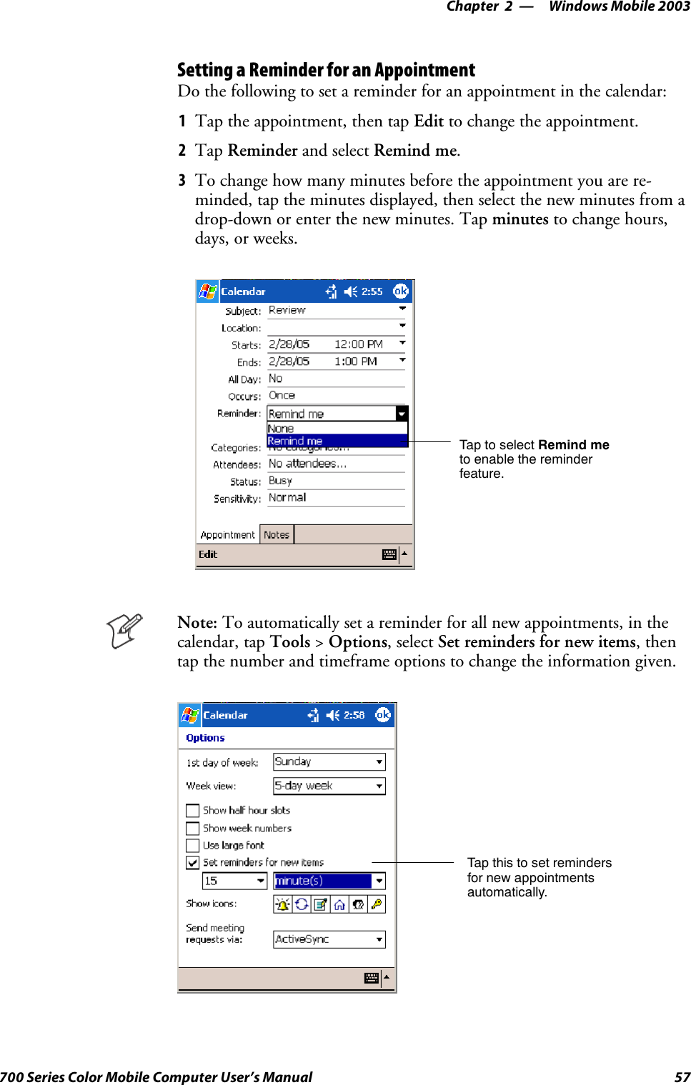 Windows Mobile 2003—Chapter 257700 Series Color Mobile Computer User’s ManualSetting a Reminder for an AppointmentDo the following to set a reminder for an appointment in the calendar:1Tap the appointment, then tap Edit to change the appointment.2Tap Reminder and select Remind me.3To change how many minutes before the appointment you are re-minded, tap the minutes displayed, then select the new minutes from adrop-down or enter the new minutes. Tap minutes to change hours,days, or weeks.TaptoselectRemind meto enable the reminderfeature.Note: To automatically set a reminder for all new appointments, in thecalendar, tap Tools &gt;Options, select Set reminders for new items,thentap the number and timeframe options to change the information given.Tap this to set remindersfor new appointmentsautomatically.