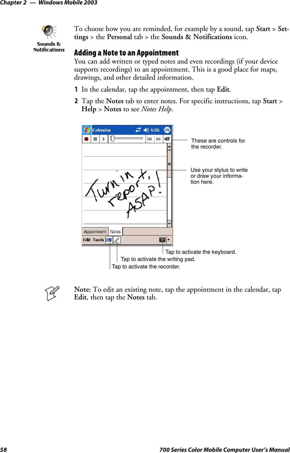 Windows Mobile 2003Chapter —258 700 Series Color Mobile Computer User’s ManualTo choose how you are reminded, for example by a sound, tap Start &gt;Set-tings &gt;thePersonal tab&gt;theSounds &amp; Notifications icon.Adding a Note to an AppointmentYou can add written or typed notes and even recordings (if your devicesupports recordings) to an appointment. This is a good place for maps,drawings, and other detailed information.1In the calendar, tap the appointment, then tap Edit.2Tap the Notes tab to enter notes. For specific instructions, tap Start &gt;Help &gt;Notes to see Notes Help.Tap to activate the writing pad.These are controls forthe recorder.Use your stylus to writeor draw your informa-tion here.Tap to activate the recorder.Tap to activate the keyboard.Note: To edit an existing note, tap the appointment in the calendar, tapEdit,thentaptheNotes tab.