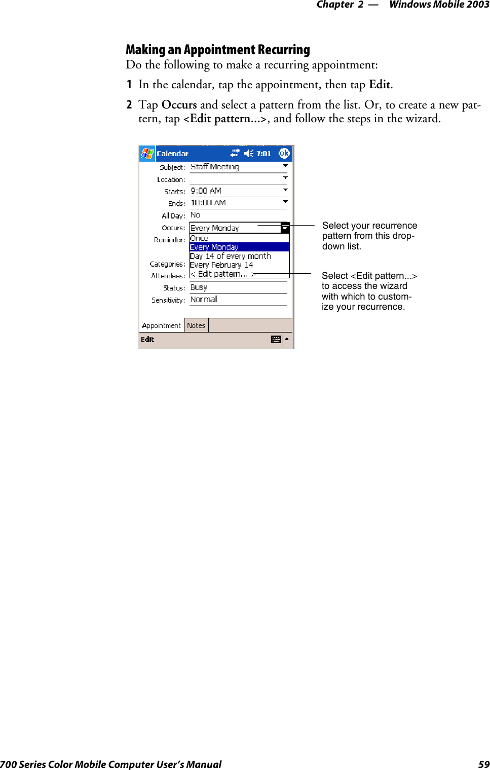 Windows Mobile 2003—Chapter 259700 Series Color Mobile Computer User’s ManualMaking an Appointment RecurringDo the following to make a recurring appointment:1In the calendar, tap the appointment, then tap Edit.2Tap Occurs and select a pattern from the list. Or, to create a new pat-tern, tap &lt;Edit pattern...&gt;, and follow the steps in the wizard.Select your recurrencepattern from this drop-down list.Select &lt;Edit pattern...&gt;to access the wizardwith which to custom-ize your recurrence.