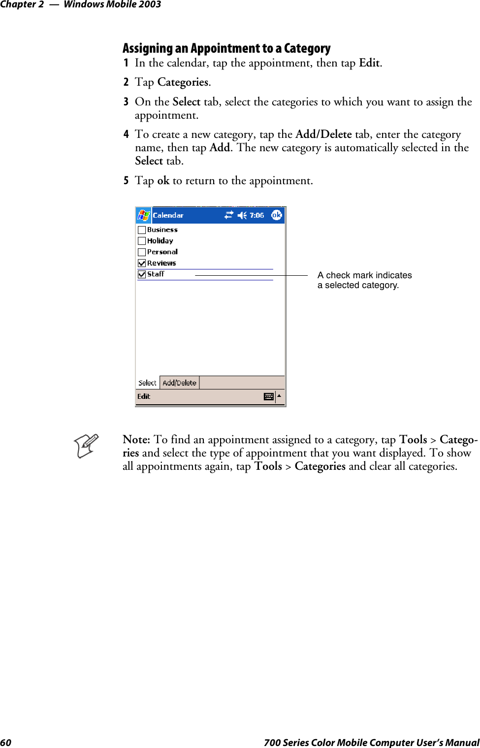 Windows Mobile 2003Chapter —260 700 Series Color Mobile Computer User’s ManualAssigning an Appointment to a Category1In the calendar, tap the appointment, then tap Edit.2Tap Categories.3On the Select tab, select the categories to which you want to assign theappointment.4To create a new category, tap the Add/Delete tab, enter the categoryname, then tap Add. The new category is automatically selected in theSelect tab.5Tap ok to return to the appointment.A check mark indicatesa selected category.Note: To find an appointment assigned to a category, tap Tools &gt;Catego-ries and select the type of appointment that you want displayed. To showall appointments again, tap Tools &gt;Categories and clear all categories.