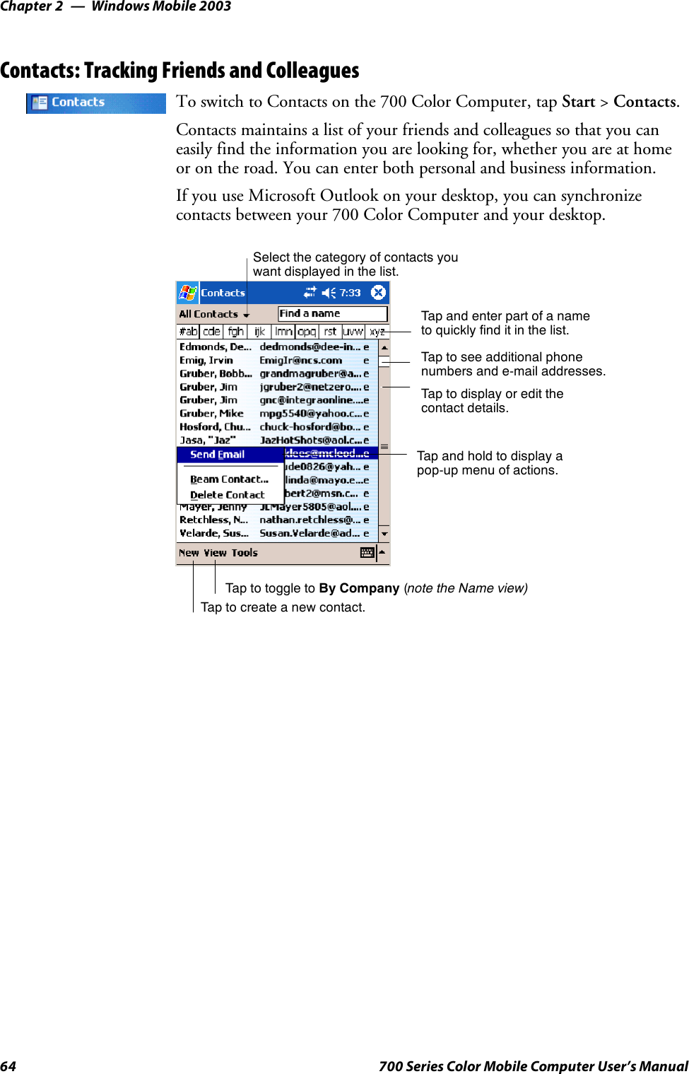 Windows Mobile 2003Chapter —264 700 Series Color Mobile Computer User’s ManualContacts: Tracking Friends and ColleaguesTo switch to Contacts on the 700 Color Computer, tap Start &gt;Contacts.Contacts maintains a list of your friends and colleagues so that you caneasily find the information you are looking for, whether you are at homeor on the road. You can enter both personal and business information.If you use Microsoft Outlook on your desktop, you can synchronizecontacts between your 700 Color Computer and your desktop.Tap and enter part of a nameto quickly find it in the list.Tap to create a new contact.Select the category of contacts youwant displayed in the list.Tap to see additional phonenumbers and e-mail addresses.Tap to display or edit thecontact details.Tap and hold to display apop-up menu of actions.Tap to toggle to By Company (note the Name view)