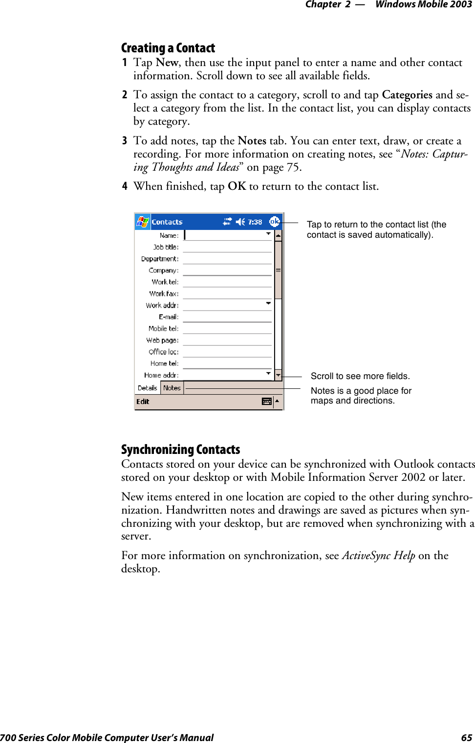 Windows Mobile 2003—Chapter 265700 Series Color Mobile Computer User’s ManualCreating a Contact1Tap New, then use the input panel to enter a name and other contactinformation. Scroll down to see all available fields.2To assign the contact to a category, scroll to and tap Categories and se-lect a category from the list. In the contact list, you can display contactsby category.3To add notes, tap the Notes tab. You can enter text, draw, or create arecording. For more information on creating notes, see “Notes: Captur-ing Thoughts and Ideas”onpage75.4When finished, tap OK to return to the contact list.Tap to return to the contact list (thecontact is saved automatically).Scroll to see more fields.Notes is a good place formaps and directions.Synchronizing ContactsContacts stored on your device can be synchronized with Outlook contactsstored on your desktop or with Mobile Information Server 2002 or later.New items entered in one location are copied to the other during synchro-nization. Handwritten notes and drawings are saved as pictures when syn-chronizing with your desktop, but are removed when synchronizing with aserver.For more information on synchronization, see ActiveSync Help on thedesktop.