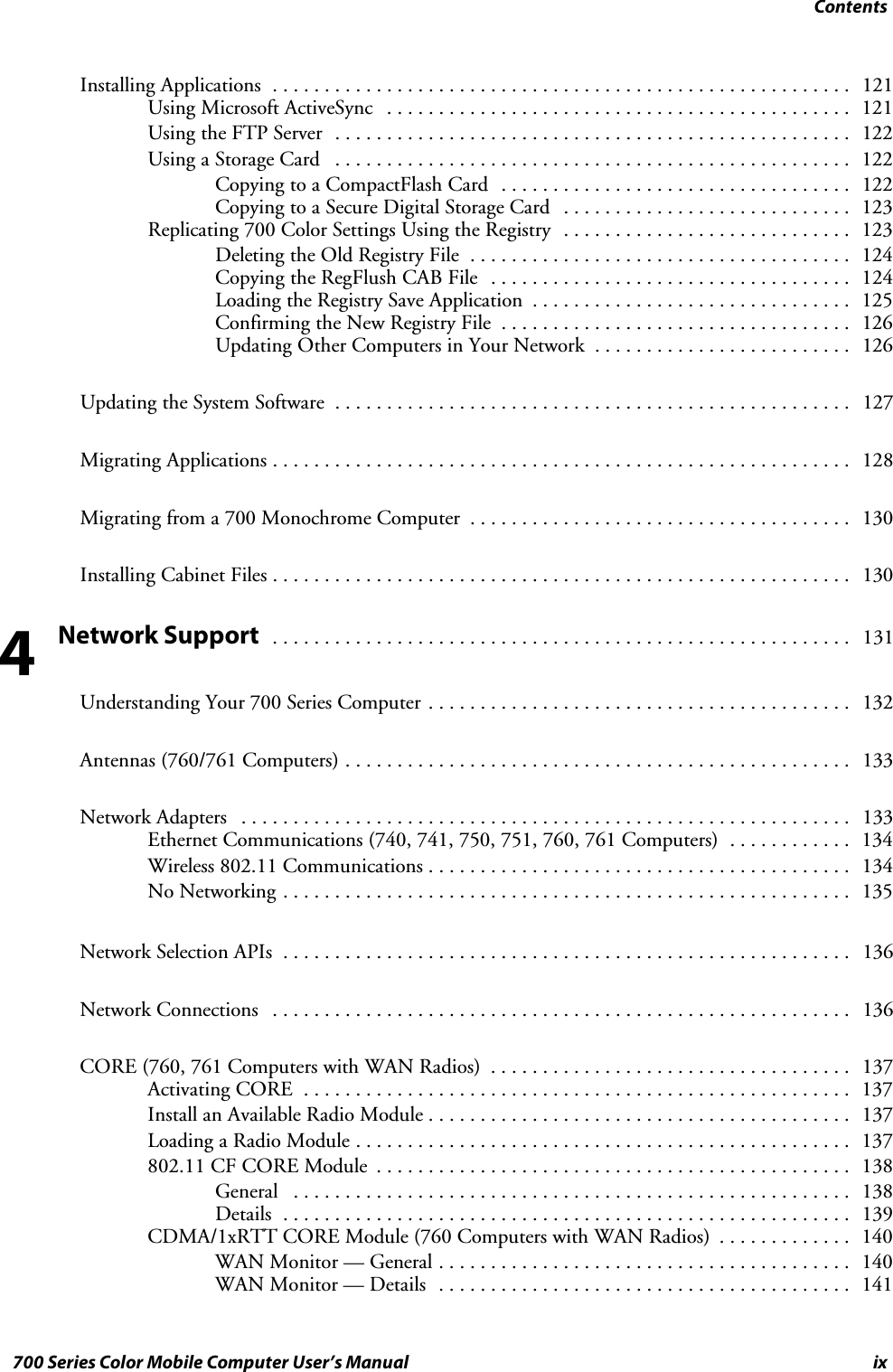 Contentsix700 Series Color Mobile Computer User’s ManualInstalling Applications 121........................................................Using Microsoft ActiveSync 121.............................................Using the FTP Server 122..................................................Using a Storage Card 122..................................................Copying to a CompactFlash Card 122..................................Copying to a Secure Digital Storage Card 123............................Replicating 700 Color Settings Using the Registry 123............................Deleting the Old Registry File 124.....................................Copying the RegFlush CAB File 124...................................Loading the Registry Save Application 125...............................Confirming the New Registry File 126..................................Updating Other Computers in Your Network 126.........................Updating the System Software 127..................................................Migrating Applications 128........................................................Migrating from a 700 Monochrome Computer 130.....................................Installing Cabinet Files 130........................................................Network Support131........................................................Understanding Your 700 Series Computer 132.........................................Antennas (760/761 Computers) 133.................................................Network Adapters 133...........................................................Ethernet Communications (740, 741, 750, 751, 760, 761 Computers) 134............Wireless 802.11 Communications 134.........................................No Networking 135.......................................................Network Selection APIs 136.......................................................Network Connections 136........................................................CORE (760, 761 Computers with WAN Radios) 137...................................Activating CORE 137.....................................................Install an Available Radio Module 137.........................................Loading a Radio Module 137................................................802.11 CF CORE Module 138..............................................General 138......................................................Details 139.......................................................CDMA/1xRTT CORE Module (760 Computers with WAN Radios) 140.............WAN Monitor — General 140........................................WAN Monitor — Details 141........................................4