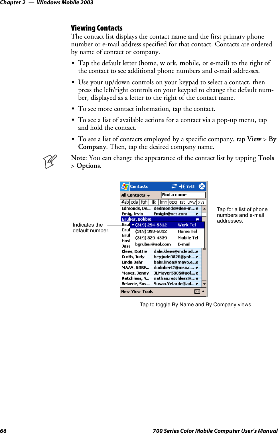 Windows Mobile 2003Chapter —266 700 Series Color Mobile Computer User’s ManualViewing ContactsThe contact list displays the contact name and the first primary phonenumber or e-mail address specified for that contact. Contacts are orderedby name of contact or company.STap the default letter (home, work, mobile, or e-mail) to the right ofthe contact to see additional phone numbers and e-mail addresses.SUse your up/down controls on your keypad to select a contact, thenpress the left/right controls on your keypad to change the default num-ber, displayed as a letter to the right of the contact name.STo see more contact information, tap the contact.STo see a list of available actions for a contact via a pop-up menu, tapandholdthecontact.STo see a list of contacts employed by a specific company, tap View &gt;ByCompany. Then, tap the desired company name.Note: You can change the appearance of the contact list by tapping Tools&gt;Options.Tap for a list of phonenumbers and e-mailaddresses.Tap to toggle By Name and By Company views.Indicates thedefault number.