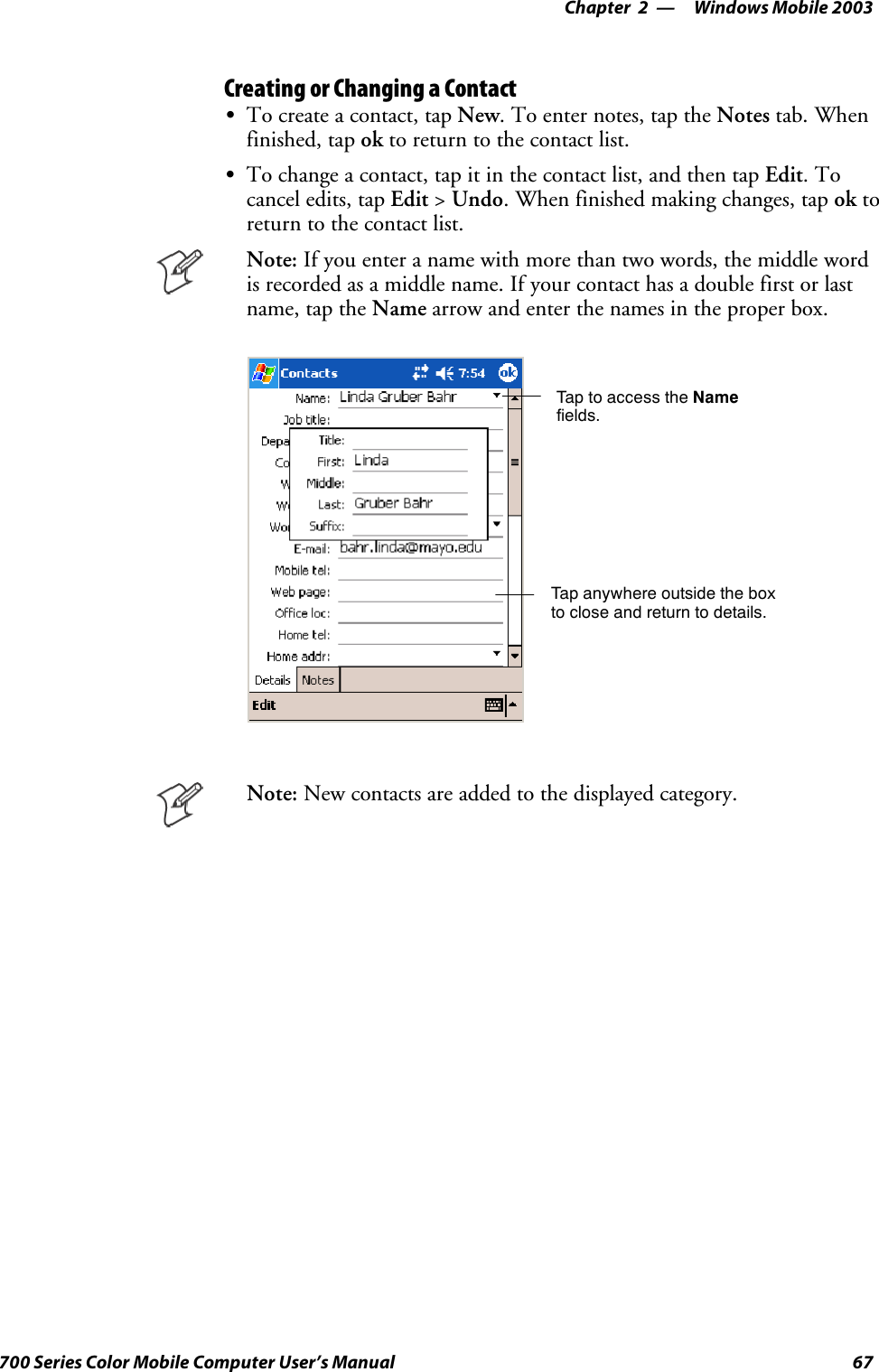 Windows Mobile 2003—Chapter 267700 Series Color Mobile Computer User’s ManualCreating or Changing a ContactSTo create a contact, tap New. To enter notes, tap the Notes tab. Whenfinished, tap ok to return to the contact list.STo change a contact, tap it in the contact list, and then tap Edit.Tocancel edits, tap Edit &gt;Undo. When finished making changes, tap ok toreturn to the contact list.Note: Ifyouenteranamewithmorethantwowords,themiddlewordis recorded as a middle name. If your contact has a double first or lastname, tap the Name arrow and enter the names in the proper box.Tap to access the Namefields.Tap anywhere outside the boxto close and return to details.Note: New contacts are added to the displayed category.