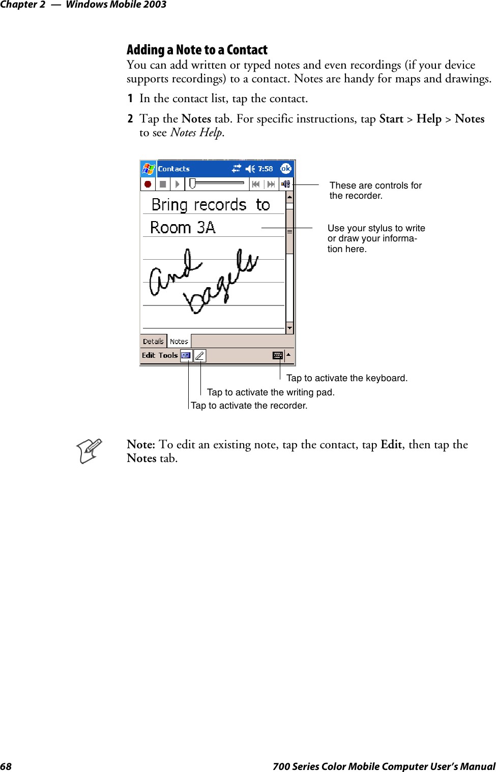 Windows Mobile 2003Chapter —268 700 Series Color Mobile Computer User’s ManualAdding a Note to a ContactYou can add written or typed notes and even recordings (if your devicesupports recordings) to a contact. Notes are handy for maps and drawings.1In the contact list, tap the contact.2Tap the Notes tab. For specific instructions, tap Start &gt;Help &gt;Notesto see Notes Help.Tap to activate the writing pad.These are controls forthe recorder.Use your stylus to writeor draw your informa-tion here.Tap to activate the recorder.Tap to activate the keyboard.Note: To edit an existing note, tap the contact, tap Edit,thentaptheNotes tab.