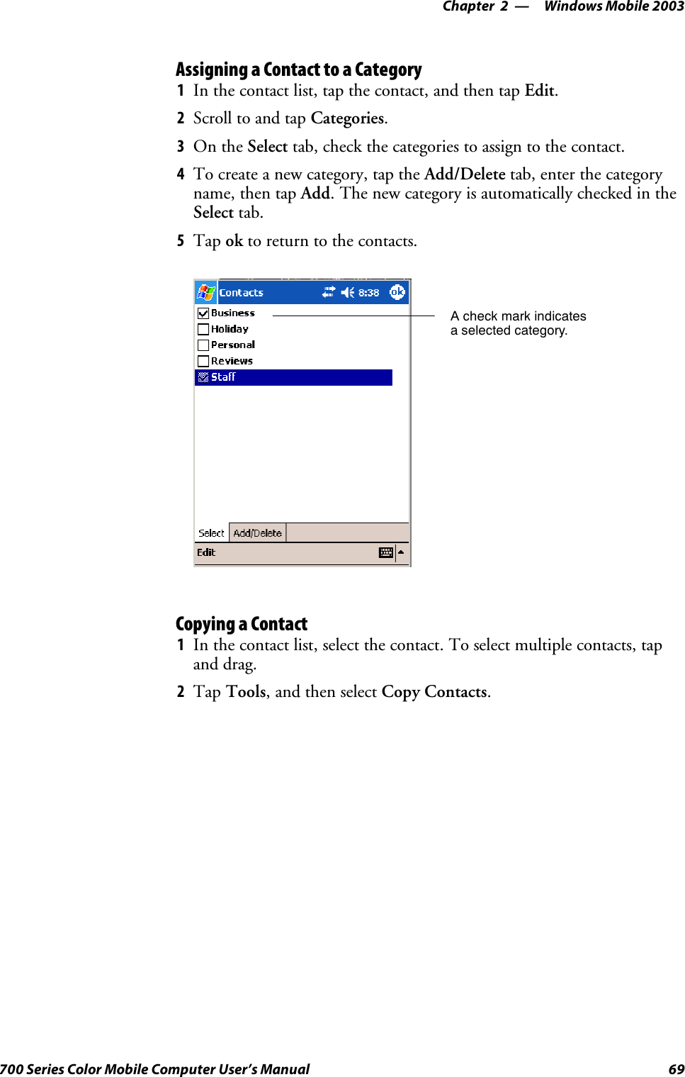 Windows Mobile 2003—Chapter 269700 Series Color Mobile Computer User’s ManualAssigning a Contact to a Category1In the contact list, tap the contact, and then tap Edit.2Scroll to and tap Categories.3On the Select tab, check the categories to assign to the contact.4To create a new category, tap the Add/Delete tab, enter the categoryname, then tap Add. The new category is automatically checked in theSelect tab.5Tap ok to return to the contacts.A check mark indicatesa selected category.Copying a Contact1In the contact list, select the contact. To select multiple contacts, tapand drag.2Tap Tools,andthenselectCopy Contacts.