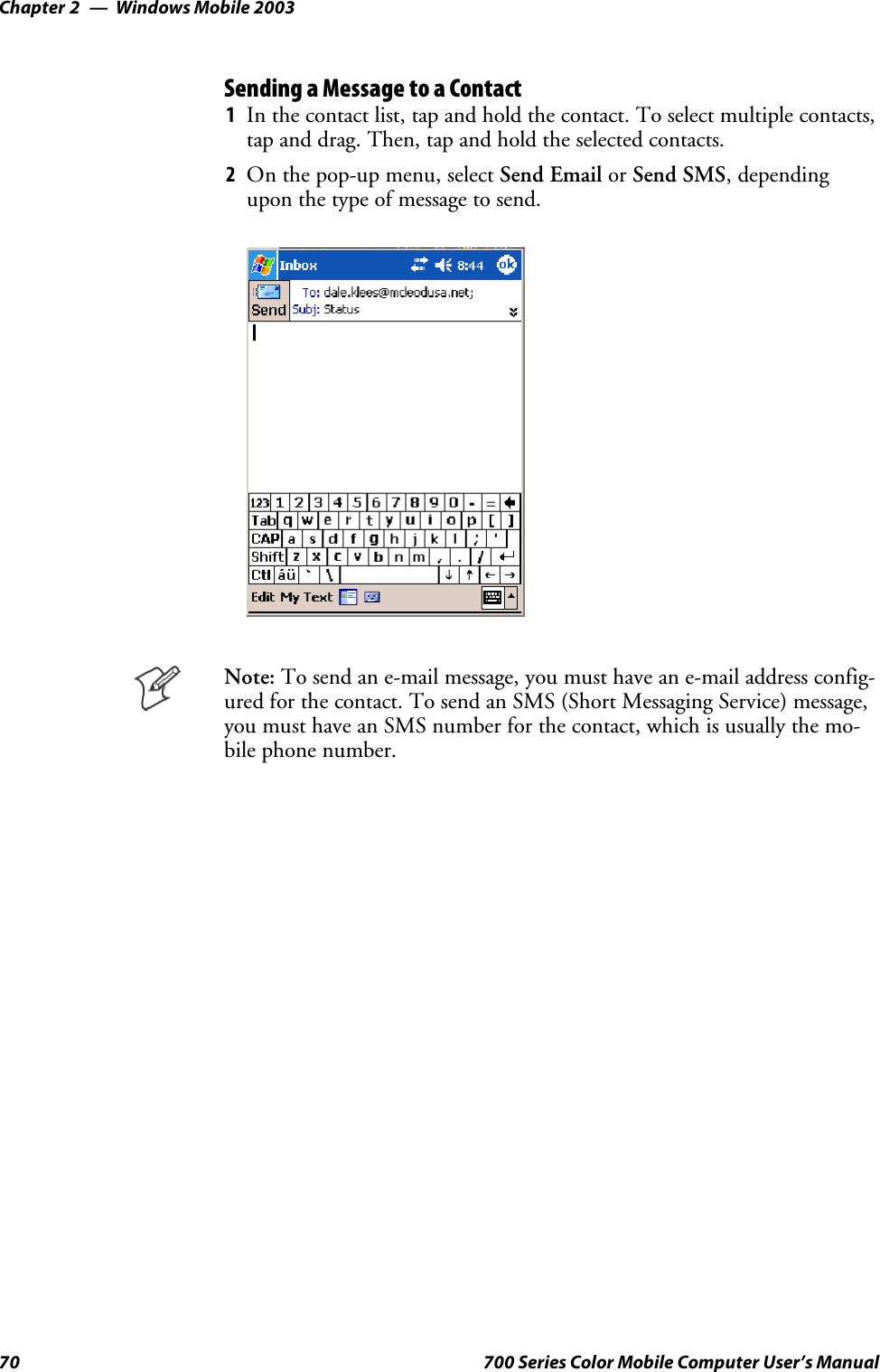 Windows Mobile 2003Chapter —270 700 Series Color Mobile Computer User’s ManualSending a Message to a Contact1In the contact list, tap and hold the contact. To select multiple contacts,tap and drag. Then, tap and hold the selected contacts.2On the pop-up menu, select Send Email or Send SMS, dependingupon the type of message to send.Note: To send an e-mail message, you must have an e-mail address config-ured for the contact. To send an SMS (Short Messaging Service) message,you must have an SMS number for the contact, which is usually the mo-bile phone number.