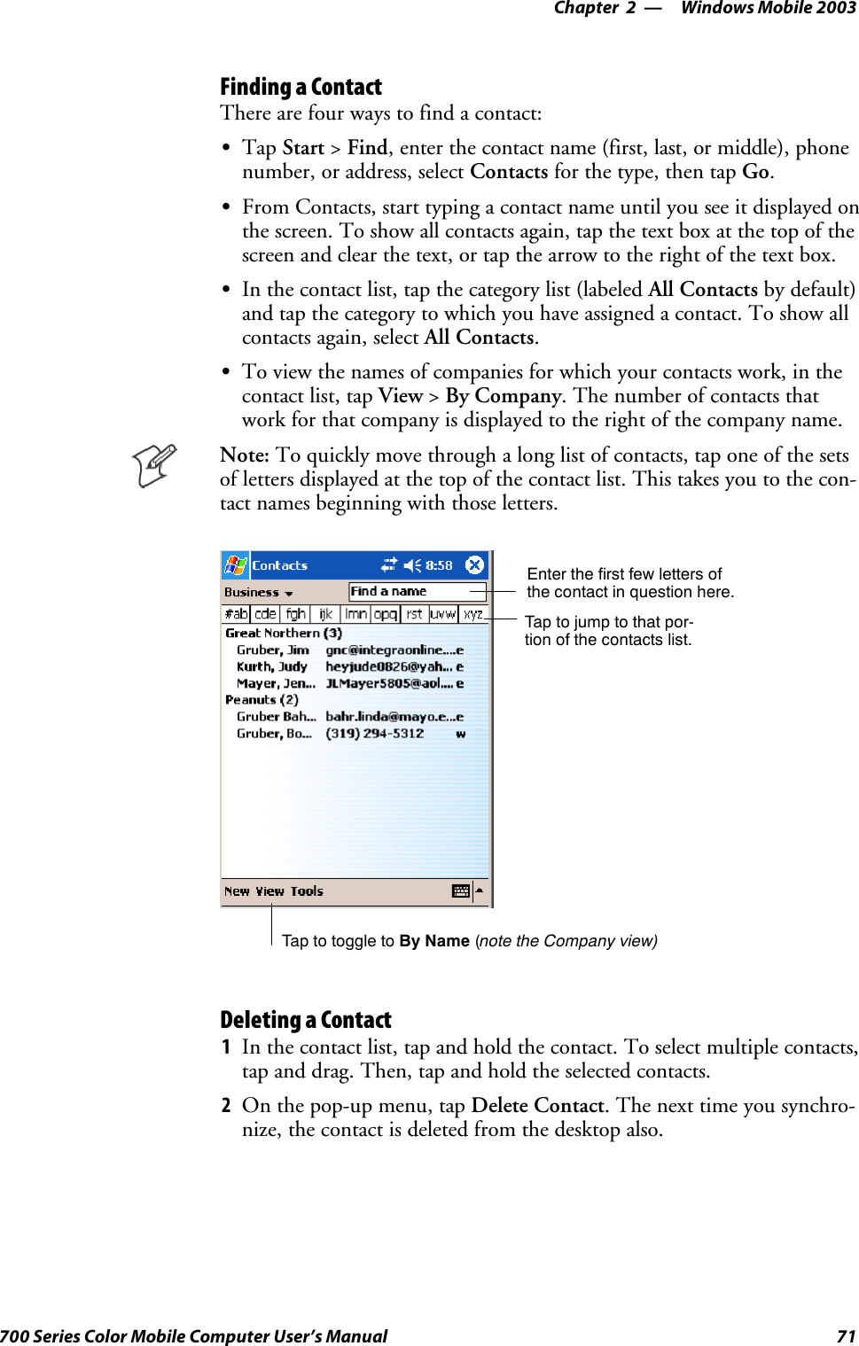 Windows Mobile 2003—Chapter 271700 Series Color Mobile Computer User’s ManualFinding a ContactThere are four ways to find a contact:STap Start &gt;Find, enter the contact name (first, last, or middle), phonenumber, or address, select Contacts for the type, then tap Go.SFrom Contacts, start typing a contact name until you see it displayed onthe screen. To show all contacts again, tap the text box at the top of thescreen and clear the text, or tap the arrow to the right of the text box.SIn the contact list, tap the category list (labeled All Contacts by default)and tap the category to which you have assigned a contact. To show allcontacts again, select All Contacts.STo view the names of companies for which your contacts work, in thecontact list, tap View &gt;By Company. The number of contacts thatwork for that company is displayed to the right of the company name.Note: To quickly move through a long list of contacts, tap one of the setsof letters displayed at the top of the contact list. This takes you to the con-tact names beginning with those letters.Taptojumptothatpor-tion of the contacts list.Enter the first few letters ofthe contact in question here.Tap to toggle to By Name (note the Company view)Deleting a Contact1In the contact list, tap and hold the contact. To select multiple contacts,tap and drag. Then, tap and hold the selected contacts.2On the pop-up menu, tap Delete Contact. The next time you synchro-nize, the contact is deleted from the desktop also.